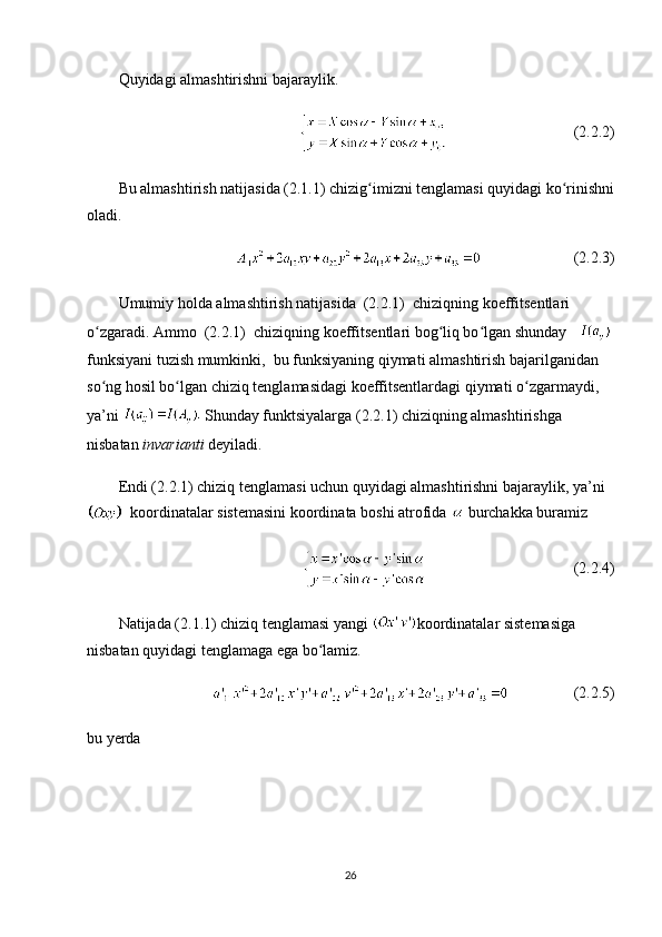 Quyidagi almashtirishni bajaraylik.
(2.2.2)
Bu almashtirish natijasida (2.1.1) chizig imizni tenglamasi quyidagi ko rinishniʻ ʻ
oladi.
(2.2.3)
Umumiy holda almashtirish natijasida  (2.2.1)  chiziqning koeffitsentlari  
o zgaradi. Ammo  (2.2.1)  chiziqning koeffitsentlari bog liq bo lgan shunday   	
ʻ ʻ ʻ
funksiyani tuzish mumkinki,  bu funksiyaning qiymati almashtirish bajarilganidan 
so ng hosil bo lgan chiziq tenglamasidagi koeffitsentlardagi qiymati o zgarmaydi,  
ʻ ʻ ʻ
ya’ni   Shunday funktsiyalarga (2.2.1) chiziqning almashtirishga 
nisbatan  invarianti  deyiladi.
Endi (2.2.1) chiziq tenglamasi uchun quyidagi almashtirishni bajaraylik, ya’ni
  koordinatalar sistemasini koordinata boshi atrofida   burchakka buramiz
 (2.2.4)
Natijada (2.1.1) chiziq tenglamasi yangi  koordinatalar sistemasiga 
nisbatan quyidagi tenglamaga ega bo lamiz.   	
ʻ
(2.2.5)
bu yerda
26 