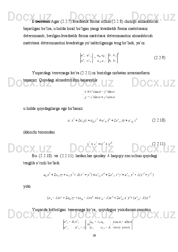 1- teorema : Agar  (2.2.7)  kvadratik   forma   uchun  (2.2.8)  chiziqli   almashtirish  
bajarilgan   bo ʻ lsa ,  u   holda   hosil   bo ʻ lgan   yangi   kvadratik   forma   matritsasini  
determinanti ,  berilgan   kvadratik   forma   matritsasi   determinantini   almashtirish  
matritsasi   determinantini   kvadratiga   yo ʻ naltirilganiga   teng   bo ʻ ladi ,  ya ’ ni   
(2.2.9)
Yuqoridagi   teoremaga   ko ʻ ra  (2.2.1)  ni   burishga   nisbatan   invariantlarni  
topamiz .  Quyidagi   almashtirishni   bajaraylik
u holda quyidagilarga ega bo lamizʻ
(2.2.10)
ikkinchi tomondan 
(2.2.11)
Bu  (2.2.10)  va  (2.2.11)  lardan har qanday   haqiqiy son uchun quyidagi 
tenglik o rinli bo ladi.	
ʻ ʻ
yoki 
Yuqorida   keltirilgan    teoremaga   ko ʻ ra ,   quyidagini   yozishimiz   mumkin .
28 
