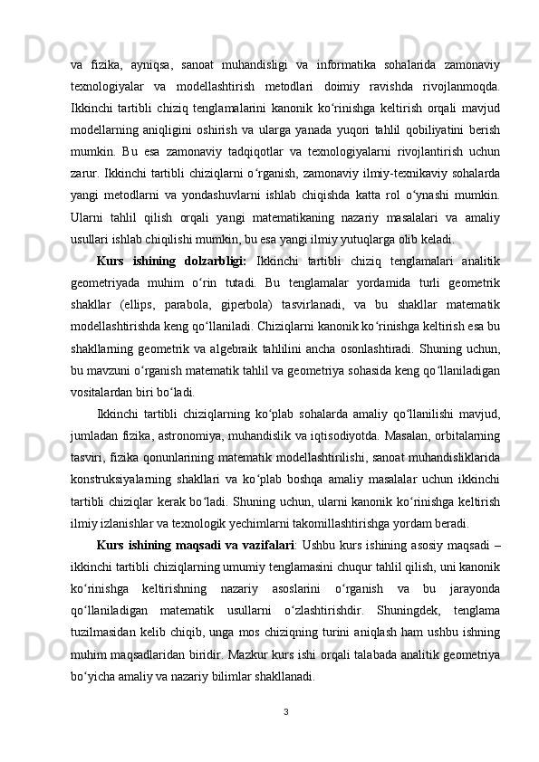 va   fizika,   ayniqsa,   sanoat   muhandisligi   va   informatika   sohalarida   zamonaviy
texnologiyalar   va   modellashtirish   metodlari   doimiy   ravishda   rivojlanmoqda.
Ikkinchi   tartibli   chiziq   tenglamalarini   kanonik   ko rinishga   keltirish   orqali   mavjudʻ
modellarning   aniqligini   oshirish   va   ularga   yanada   yuqori   tahlil   qobiliyatini   berish
mumkin.   Bu   esa   zamonaviy   tadqiqotlar   va   texnologiyalarni   rivojlantirish   uchun
zarur. Ikkinchi  tartibli  chiziqlarni  o rganish, zamonaviy ilmiy-texnikaviy sohalarda	
ʻ
yangi   metodlarni   va   yondashuvlarni   ishlab   chiqishda   katta   rol   o ynashi   mumkin.	
ʻ
Ularni   tahlil   qilish   orqali   yangi   matematikaning   nazariy   masalalari   va   amaliy
usullari ishlab chiqilishi mumkin, bu esa yangi ilmiy yutuqlarga olib keladi.
Kurs   ishining   dolzarbligi:   Ikkinchi   tartibli   chiziq   tenglamalari   analitik
geometriyada   muhim   o rin   tutadi.   Bu   tenglamalar   yordamida   turli   geometrik	
ʻ
shakllar   (ellips,   parabola,   giperbola)   tasvirlanadi,   va   bu   shakllar   matematik
modellashtirishda keng qo llaniladi. Chiziqlarni kanonik ko rinishga keltirish esa bu
ʻ ʻ
shakllarning   geometrik   va   algebraik   tahlilini   ancha   osonlashtiradi.   Shuning   uchun,
bu mavzuni o rganish matematik tahlil va geometriya sohasida keng qo llaniladigan	
ʻ ʻ
vositalardan biri bo ladi.	
ʻ
Ikkinchi   tartibli   chiziqlarning   ko plab   sohalarda   amaliy   qo llanilishi   mavjud,	
ʻ ʻ
jumladan fizika, astronomiya, muhandislik va iqtisodiyotda. Masalan, orbitalarning
tasviri, fizika qonunlarining matematik modellashtirilishi, sanoat  muhandisliklarida
konstruksiyalarning   shakllari   va   ko plab   boshqa   amaliy   masalalar   uchun   ikkinchi	
ʻ
tartibli chiziqlar kerak bo ladi. Shuning uchun, ularni kanonik ko rinishga keltirish	
ʻ ʻ
ilmiy izlanishlar va texnologik yechimlarni takomillashtirishga yordam beradi.
Kurs ishining maqsadi  va vazifalari :  Ushbu kurs ishining  asosiy  maqsadi  –
ikkinchi tartibli chiziqlarning umumiy tenglamasini chuqur tahlil qilish, uni kanonik
ko rinishga   keltirishning   nazariy   asoslarini   o rganish   va   bu   jarayonda	
ʻ ʻ
qo llaniladigan   matematik   usullarni   o zlashtirishdir.   Shuningdek,   tenglama
ʻ ʻ
tuzilmasidan   kelib   chiqib,   unga   mos   chiziqning   turini   aniqlash   ham   ushbu   ishning
muhim maqsadlaridan biridir. Mazkur  kurs ishi orqali talabada analitik geometriya
bo yicha amaliy va nazariy bilimlar shakllanadi.
ʻ
3 