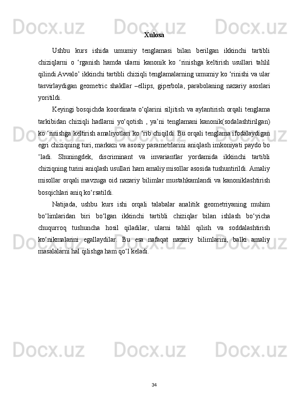 Xulosa
Ushbu   kurs   ishida   umumiy   tenglamasi   bilan   berilgan   ikkinchi   tartibli
chiziqlarni   o   ‘rganish   hamda   ularni   kanonik   ko   ‘rinishga   keltirish   usullari   tahlil
qilindi.Avvalo’ ikkinchi tartibli chiziqli tenglamalarning umumiy ko ‘rinishi va ular
tasvirlaydigan   geometric   shakllar   –ellips,   giperbola,   parabolaning   nazariy   asoslari
yoritildi.
Keyingi bosqichda  koordinata o‘qlarini siljitish va aylantirish orqali  tenglama
tarkibidan   chiziqli   hadlarni   yo‘qotish   ,   ya’ni   tenglamani   kanonik(sodalashtirilgan)
ko ‘rinishga keltirish amaliyotlari ko ‘rib chiqildi. Bu orqali tenglama ifodalaydigan
egri chiziqning turi, markazi va asosiy parametrlarini aniqlash imkoniyati paydo bo
‘ladi.   Shuningdek,   discriminant   va   invariantlar   yordamida   ikkinchi   tartibli
chiziqning turini aniqlash usullari ham amaliy misollar asosida tushuntirildi. Amaliy
misollar   orqali  mavzuga   oid  nazariy  bilimlar   mustahkamlandi   va  kanoniklashtirish
bosqichlari aniq ko‘rsatildi.
Natijada,   ushbu   kurs   ishi   orqali   talabalar   analitik   geometriyaning   muhim
bo‘limlaridan   biri   bo‘lgan   ikkinchi   tartibli   chiziqlar   bilan   ishlash   bo‘yicha
chuqurroq   tushuncha   hosil   qiladilar,   ularni   tahlil   qilish   va   soddalashtirish
ko‘nikmalarini   egallaydilar.   Bu   esa   nafaqat   nazariy   bilimlarini,   balki   amaliy
masalalarni hal qilishga ham qo‘l keladi.
34 