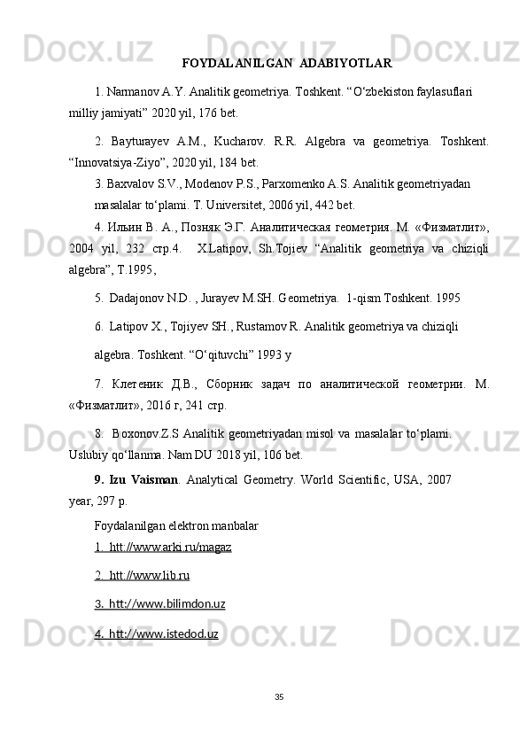 FOYDALANILGAN  ADABIYOTLAR
1.  Narmanov A.Y. Analitik geometriya. Toshkent . “O‘zbekiston faylasuflari 
milliy jamiyati”  2020 yil , 176 bet.
2.   Bayturayev   A.M.,   Kucharov.   R.R.   Algebra   va   geometriya.   Toshkent.
“Innovatsiya-Ziyo”, 2020 yil, 184 bet.
3 .   Baxvalov S.V., Modenov P.S., Parxomenko A.S. Analitik geometriyadan 
masalalar to‘plami. T. Universitet, 2006 yil, 442 bet.
4.  Ильин  В.   А.,  Позняк   Э.Г.  Аналитическая  геометрия.  М.   «Физматлит»,
2004   yil ,   232   стр. 4.     X.Latipov,   Sh.Tojiеv   “Analitik   gеomеtriya   va   chiziqli
algеbra”, T.1995 ,  
5.  Dadajonov N.D. , Jurayev M.SH. Geometriya.  1-qism Toshkent. 1995 
6.  Latipov X., Tojiyev SH., Rustamov R. Analitik geometriya va chiziqli        
algebra.  Toshkent . “ O ‘ qituvchi ” 1993  y
7.   Клетеник   Д.В.,   Сборник   задач   по   аналитической   геометрии.   М .
« Физматлит », 2016  г , 241  стр .  
8 .     Boxonov.Z.S   Analitik   geometriyadan   misol   va   masalalar   to‘plami.
Uslubiy qo‘llanma. Nam DU 2018 yil, 106 bet.
9.   Izu   Vaisman .   Analytical   Geometry.   World   Scientific,   USA,   2007
year,  297  p.
Foydalanilgan elektron manbalar 
1.  htt://www.arki.ru/magaz
2.  htt://www.lib.ru
3.  htt://www.bilimdon.uz  
4.  htt://www.istedod.uz
                                    
35 