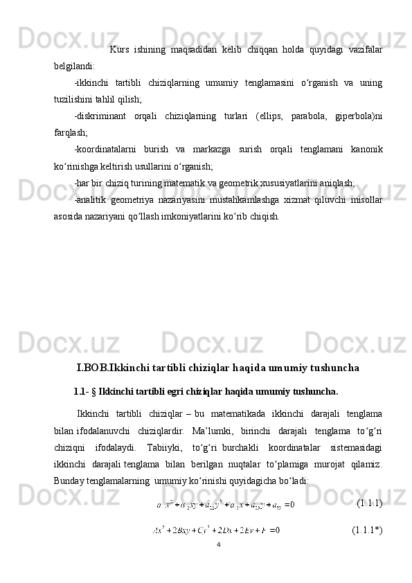               Kurs   ishining   maqsadidan   kelib   chiqqan   holda   quyidagi   vazifalar
belgilandi:
-ikkinchi   tartibli   chiziqlarning   umumiy   tenglamasini   o rganish   va   uningʻ
tuzilishini tahlil qilish;
-diskriminant   orqali   chiziqlarning   turlari   (ellips,   parabola,   giperbola)ni
farqlash;
-koordinatalarni   burish   va   markazga   surish   orqali   tenglamani   kanonik
ko rinishga keltirish usullarini o rganish;	
ʻ ʻ
-har bir chiziq turining matematik va geometrik xususiyatlarini aniqlash;
-analitik   geometriya   nazariyasini   mustahkamlashga   xizmat   qiluvchi   misollar
asosida nazariyani qo llash imkoniyatlarini ko rib chiqish.	
ʻ ʻ
  I.BOB.Ikkinchi tartibli chiziqlar haqida umumiy tushuncha
1.1-   § Ikkinchi tartibli egri chiziqlar haqida umumiy tushuncha.
  Ikkinchi    tartibli     chiziqlar  –  bu    matematikada    ikkinchi     darajali     tenglama
bilan   ifodalanuvchi     chiziqlardir.     Ma’lumki,     birinchi     darajali     tenglama     to g ri	
ʻ ʻ
chiziqni     ifodalaydi.     Tabiiyki,     to g ri   burchakli     koordinatalar     sistemasidagi	
ʻ ʻ
ikkinchi   darajali tenglama   bilan   berilgan   nuqtalar   to plamiga   murojat   qilamiz.	
ʻ
Bunday tenglamalarning  umumiy ko rinishi quyidagicha bo ladi:	
ʻ ʻ
(1.1.1)
(1.1.1*)
4 