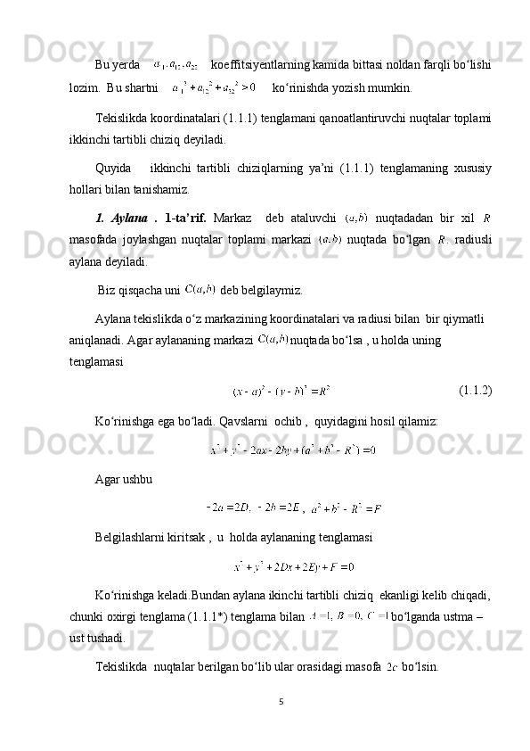 Bu yerda         koeffitsiyentlarning kamida bittasi noldan farqli bo lishiʻ
lozim.  Bu shartni          ko rinishda yozish mumkin. 	
ʻ
Tekislikda koordinatalari (1.1.1) tenglamani qanoatlantiruvchi nuqtalar toplami
ikkinchi tartibli chiziq deyiladi.
Quyida       ikkinchi   tartibli   chiziqlarning   ya’ni   (1.1.1)   tenglamaning   xususiy
hollari bilan tanishamiz.
1.   Aylana   .   1-ta’rif.   Markaz     deb   ataluvchi     nuqtadadan   bir   xil  
masofada   joylashgan   nuqtalar   toplami   markazi     nuqtada   bo lgan  	
ʻ .   radiusli
aylana deyiladi.
  Biz qisqacha uni   deb belgilaymiz.
Aylana tekislikda o z markazining koordinatalari va radiusi bilan  bir qiymatli 	
ʻ
aniqlanadi. Agar aylananing markazi  nuqtada bo lsa , u holda uning 	
ʻ
tenglamasi
(1.1.2)
Ko rinishga ega bo ladi. Qavslarni  ochib ,  quyidagini hosil qilamiz:	
ʻ ʻ
Agar ushbu
,  
Belgilashlarni kiritsak ,  u  holda aylananing tenglamasi 
Ko rinishga keladi.Bundan aylana ikinchi tartibli chiziq  ekanligi kelib chiqadi,
ʻ
chunki oxirgi tenglama (1.1.1*) tenglama bilan  bo lganda ustma –	
ʻ
ust tushadi.
Tekislikda  nuqtalar berilgan bo lib ular orasidagi masofa 	
ʻ  bo lsin.	ʻ
5 