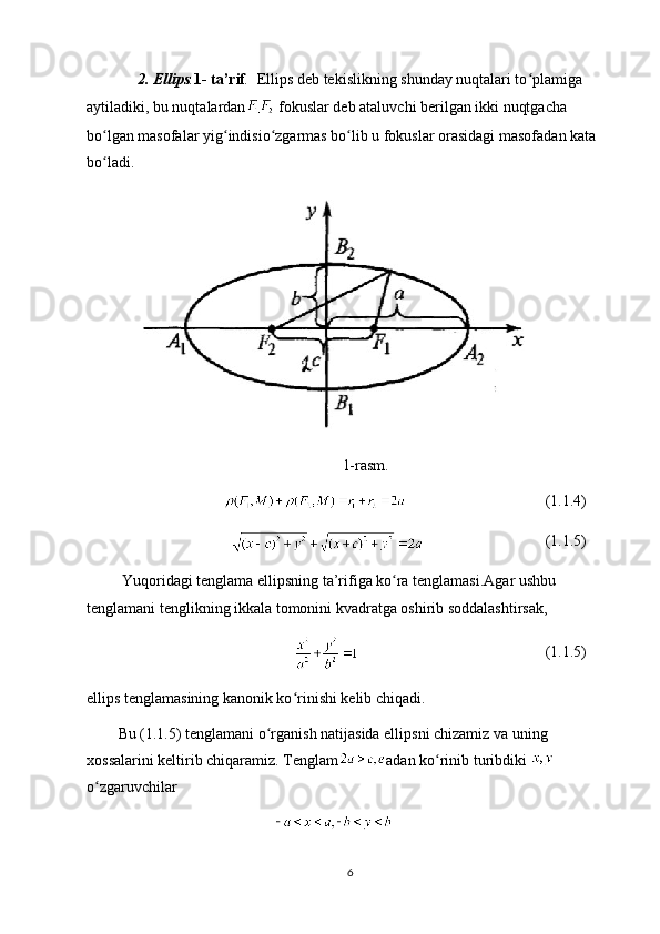       2. Ellips . 1- ta’rif .   Ellips deb tekislikning shunday nuqtalari to plamiga ʻ
aytiladiki, bu nuqtalardan  fokuslar deb ataluvchi berilgan ikki nuqtgacha 
bo lgan masofalar yig indisio zgarmas bo lib u fokuslar orasidagi masofadan kata 	
ʻ ʻ ʻ ʻ
bo ladi.
ʻ  
1-rasm.
(1.1.4)
(1.1.5)
  Yuqoridagi tenglama ellipsning ta’rifiga ko ra tenglamasi.Agar ushbu 	
ʻ
tenglamani tenglikning ikkala tomonini kvadratga oshirib soddalashtirsak, 
(1.1.5)
ellips tenglamasining kanonik ko rinishi kelib chiqadi.	
ʻ
Bu (1.1.5) tenglamani o rganish natijasida ellipsni chizamiz va uning 	
ʻ
xossalarini keltirib chiqaramiz. Tenglam adan ko rinib turibdiki 	
ʻ
o zgaruvchilar	
ʻ
6 