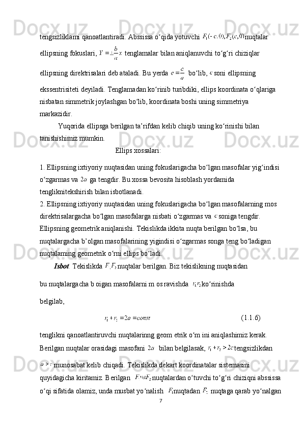 tengsizliklami qanoatlantiradi. Abssissa o qida yotuvchi ʻ nuqtalar 
ellipsning fokuslari,   tenglamalar bilan aniqlanuvchi to g ri chiziqlar 	
ʻ ʻ
ellipsning direktrisalari deb ataladi. Bu yerda    bo lib, 	
ʻ soni ellipsning 
ekssentrisiteti deyiladi. Tenglamadan ko rinib turibdiki, ellips koordinata o qlariga 	
ʻ ʻ
nisbatan simmetrik joylashgan bo lib, koordinata boshi uning simmetriya 	
ʻ
markazidir.
   Yuqorida ellipsga berilgan ta’rifdan kelib chiqib uning ko rinishi bilan 	
ʻ
tanishishimiz mumkin.
Ellips xossalari:
1. Ellipsning ixtiyoriy nuqtasidan uning fokuslarigacha bo lgan masofalar yig indisi 	
ʻ ʻ
o zgarmas va 	
ʻ  ga tengdir. Bu xossa bevosita hisoblash yordamida 
tengliknitekshirish bilan isbotlanadi. 
2. Ellipsning ixtiyoriy nuqtasidan uning fokuslarigacha bo lgan masofalarning mos 	
ʻ
direktrisalargacha bo lgan masofalarga nisbati o zgarmas va 	
ʻ ʻ soniga tengdir.           
Ellipsning geometrik aniqlanishi. Tekislikda ikkita nuqta berilgan bo lsa, bu 	
ʻ
nuqtalargacha b’olgan masofalarining yigindisi o zgarmas songa teng bo ladigan 	
ʻ ʻ
nuqtalaming geometrik o rni ellips bo ladi.	
ʻ ʻ
Isbot .  Tekislikda  nuqtalar berilgan. Biz tekislikning nuqtasidan
bu nuqtalargacha b oigan masofalarni m os ravishda   ko rinishda 	
ʻ
belgilab,
(1.1.6)
tenglikni qanoatlantiruvchi nuqtalarinng geom etrik o m ini aniqlashimiz kerak. 	
ʻ
Berilgan nuqtalar orasidagi masofani    bilan belgilasak,  tengsizlikdan
munosabat kelib chiqadi. Tekislikda dekart koordinatalar sistemasini 
quyidagicha kiritamiz. Berilgan   nuqtalardan o tuvchi to g ri chiziqni abssissa
ʻ ʻ ʻ
o qi sifatida olamiz, unda musbat yo nalish 	
ʻ ʻ nuqtadan   nuqtaga qarab yo nalgan	ʻ
7 