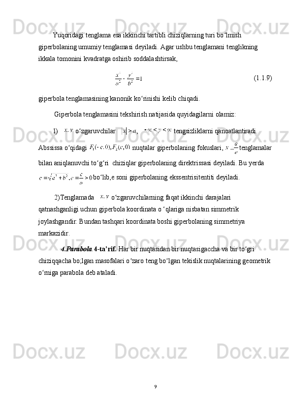 Yuqoridagi tenglama esa ikkinchi tartibli chiziqlarning turi bo lmish ʻ
giperbolaning umumiy tenglamasi deyiladi. Agar ushbu tenglamani tenglikning 
ikkala tomonini kvadratga oshirib soddalashtirsak, 
(1.1.9)
giperbola tenglamasining kanonik ko rinishi kelib chiqadi.	
ʻ
  Giperbola tenglamasini tekshirish natijasida quyidagilarni olamiz: 
1)   o zgaruvchilar 	
ʻ ,   tengsizliklarni qanoatlantiradi. 
Abssissa o qidagi 	
ʻ  nuqtalar giperbolaning fokuslari,  tenglamalar
bilan aniqlanuvchi to g ri  chiziqlar giperbolaning direktrissasi deyiladi. Bu yerda	
ʻ ʻ
bo lib,e soni giperbolaning ekssentrisitentiti deyiladi.
ʻ
  2)Tenglamada   o zgaruvchilarning faqat ikkinchi darajalari 	
ʻ
qatnashganligi uchun giperbola koordinata o ‘qlariga nisbatan simmetrik 
joylashgandir. Bundan tashqari koordinata boshi giperbolaning simmetriya 
markazidir.
      4.Parabola . 4-ta’rif .  Har bir nuqtasidan bir nuqtasigaccha va bir to gri 	
ʻ
chiziqqacha bo;lgan masofalari o zaro teng bo lgan tekislik nuqtalarining geometrik 	
ʻ ʻ
o rniga parabola deb ataladi.	
ʻ
9 