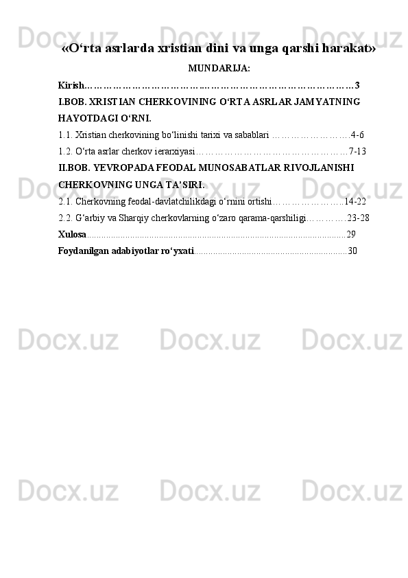 «O‘rta asrlarda xristian dini va unga qarshi harakat» 
MUNDARIJA:
Kirish……………………………….…………………………………………3 
I.BOB. XRISTIAN CHERKOVINING O‘RTA ASRLAR JAMYATNING 
HAYOTDAGI O‘RNI. 
1.1. Xristian cherkovining bo‘linishi tarixi va sabablari …………………….4-6 
1.2. O‘rta asrlar cherkov ierarxiyasi…………………………………………7-13 
II.BOB. YEVROPADA FEODAL MUNOSABATLAR RIVOJLANISHI 
CHERKOVNING UNGA TA’SIRI. 
2.1. Cherkovning feodal-davlatchilikdagi o‘rnini ortishi…………………..14-22 
2.2. G‘arbiy va Sharqiy cherkovlarning o‘zaro qarama-qarshiligi………….23-28 
Xulosa ............................................................................................................29 
Foydanilgan adabiyotlar ro‘yxati ................................................................30  