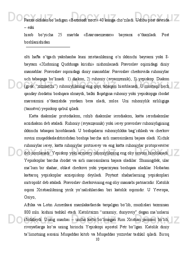 Pasxa oldidan bo‘ladigan « Великий   пост » 40 kunga cho‘ziladi. Ushbu post davrida
– eski 
hisob   bo‘yicha   25   martda   « Благовешениэ »   bayrami   o‘tkaziladi.   Post
boshlanishidan 
 
olti   hafta   o‘tgach   yakshanba   kuni   xristianlikning   o‘n   ikkinchi   bayrami   yoki   8-
bayram   «Xudoning   Quddusga   kirishi»   nishonlanadi   Pravoslav   oqimidagi   diniy
mansablar.   Pravoslav   oqimidagi   diniy  mansablar.   Pravoslav   cherkovida   ruhoniylar
uch   tabaqaga   bo‘linadi:   1)   diakon,   2)   ruhoniy   (svya щ ennik),   3)   yepiskop.   Diakon
(grek. “xizmatchi”) ruhoniylikning eng quyi tabaqasi hisoblanadi. U mustaqil hech
qanday ibodatni boshqara olmaydi, balki faqatgina ruhoniy yoki yepiskopga ibodat
marosimini   o‘tkazishda   yordam   bera   oladi,   xolos.   Uni   ruhoniylik   sirliligiga
(tainstvo) yepiskop qabul qiladi.           
    Katta   diakonlar   protodiakon,   rohib   diakonlar   ierodiakon,   katta   ierodiakonlar
arxidiakon deb ataladi. Ruhoniy (svya щ ennik) yoki ierey pravoslav ruhoniyligining
ikkinchi   tabaqasi   hisoblanadi.   U   boshqalarni   ruhoniylikka   bag‘ishlash   va   cherkov
suvini muqaddaslashtirishdan boshqa barcha sirli marosimlarni bajara oladi. Kichik
ruhoniylar ierey, katta ruhoniylar protoierey va eng katta ruhoniylar  protopresviter
deb nomlanadi. Yepiskop yoki arxierey ruhoniylikning eng oliy unvoni hisoblanadi.
Yepiskoplar   barcha   ibodat   va   sirli   marosimlarni   bajara   oladilar.   Shuningdek,   ular
ma’lum   bir   shahar,   oblast   cherkovi   yoki   yeparxiyani   boshqara   oladilar.   Nisbatan
kattaroq   yepiskoplar   arxiepiskop   deyiladi.   Poytaxt   shaharlarning   yepiskoplari
mitropolit deb ataladi. Pravoslav cherkovining eng oliy mansabi patriarxdir. Katolik
oqimi   Xristianlikning   yirik   yo‘nalishlaridan   biri   katolik   oqimidir.   U   Yevropa,
Osiyo, 
Afrika   va   Lotin   Amerikasi   mamlakatlarida   tarqalgan   bo‘lib,   muxlislari   taxminan
800   mln.   kishini   tashkil   etadi.   Katolitsizm   “umumiy,   dunyoviy”   degan   ma’nolarni
ifodalaydi.   Uning   manbai   –   uncha   katta   bo‘lmagan   Rim   Xristian   jamoasi   bo‘lib,
rivoyatlarga   ko‘ra   uning   birinchi   Yepiskopi   apostol   Petr   bo‘lgan.   Katolik   diniy
ta’limotning   asosini   Muqaddas   kitob   va   Muqaddas   yozuvlar   tashkil   qiladi.   Biroq
10  
  