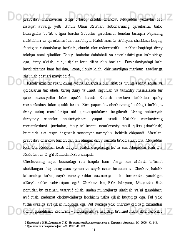 pravoslav   cherkovidan   farqli   o‘laroq   katolik   cherkovi   Muqaddas   yozuvlar   deb
nafaqat   avvalgi   yetti   Butun   Olam   Xristian   Soborlarining   qarorlarini,   balki
hozirgacha   bo‘lib   o‘tgan   barcha   Soborlar   qarorlarini,   bundan   tashqari   Papaning
maktublari va qarorlarini ham hisoblaydi Katolitsizmda Bibliyani sharhlash huquqi
faqatgina   ruhoniylarga   beriladi,   chunki   ular   uylanmaslik   –   tselibat   haqidagi   diniy
talabga   amal   qiladilar.   Diniy   ibodatlar   dabdabali   va   soxtalashtirilgan   ko‘rinishga
ega,   diniy   o‘qish,   duo,   iltijolar   lotin   tilida   olib   boriladi.   Pravoslaviyadagi   kabi
katolitsizmda   ham   farishta,   ikona,   ilohiy   kuch,   chirimaydigan   marhum   jasadlariga
sig‘inish odatlari mavjuddir 1
.            
    Katolitsizm   xristianlikning   yo‘nalishlaridan   biri   sifatida   uning   asosiy   aqida   va
qoidalarini   tan   oladi,   biroq   diniy   ta’limot,   sig‘inish   va   tashkiliy   masalalarda   bir
qator   xususiyatlar   bilan   ajralib   turadi.   Katolik   cherkovi   tashkiloti   qat’iy
markazlashuv   bilan   ajralib   turadi.   Rim   papasi   bu   cherkovning   boshlig‘i   bo‘lib,   u
diniy   axloq   masalalariga   oid   qonun-qoidalarni   belgilaydi.   Uning   hokimiyati
dunyoviy   soborlar   hokimiyatidan   yuqori   turadi.   Katolik   cherkovining
markazlashuvi,   jumladan,   diniy   ta’limotni   noan’anaviy   tahlil   qilish   (sharhlash)
huquqida   aks   etgan   dogmatik   taraqqiyot   tamoyilini   keltirib   chiqaradi.   Masalan,
pravoslav cherkovi tomonidan tan olingan diniy ramzda ta’kidlanishicha, Muqaddas
Ruh   Ota   Xudodan   kelib   chiqadi.   Katolik   aqidasiga   ko‘ra   esa,   Muqaddas   Ruh   Ota
Xudodan va O‘g‘il Xudodan kelib chiqadi. 
Cherkovning   najot   borasidagi   roli   haqida   ham   o‘ziga   xos   alohida   ta’limot
shakllangan.   Najotning   asosi   iymon   va   xayrli   ishlar   hisoblanadi.   Cherkov,   katolik
ta’limotiga   ko‘ra,   xayrli   zaruriy   ishlar   xazinasiga   –   Iso   tomonidan   yaratilgan
«Xayrli   ishlar   zahirasiga»   ega 2
.   Cherkov   Iso,   Bibi   Maryam,   Muqaddas   Ruh
nomidan  bu   xazinani   tasarruf   qilish,   undan   muhtojlarga   ulashish,   ya’ni   gunohlarni
avf   etish,   nadomat   chekuvchilarga   kechirim   tufha   qilish   huquqiga   ega.   Pul   yoki
tufha evaziga avf qilish huquqiga ega. Pul evaziga yoki cherkov oldidagi xizmatlari
uchun gunohlarini kechirish – indul ь gentsiya haqidagi ta’limot mana shundan kelib
1  Пономарёв М.В.,Смирнова С.Ю. Новая и новейшая история стран Европа и Америки. М., 2000. -C. 143. 
2
 Хрестоматия по философии. –M. 1987. -C. 189.  
11  
  