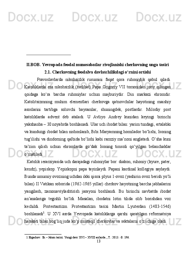  
 
 
 
 
 
II.BOB. Yevropada feodal munosabatlar rivojlanishi cherkovning unga tasiri 
2.1. Cherkovning feodalva davlatchilikdagi o‘rnini ortishi 
Pravoslavlarda   nikohsizlik   rusumini   faqat   qora   ruhoniylik   qabul   qiladi.
Katoliklarda   esa   nikohsizlik   (tselibat)   Papa   Grigoriy   VII   tomonidan   joriy   qilingan
qoidaga   ko‘ra   barcha   ruhoniylar   uchun   majburiydir.   Din   markazi   ehromdir.
Katolitsizmning   muhim   elementlari   cherkovga   qatnovchilar   hayotining   maishiy
asoslarini   tartibga   soluvchi   bayramlar,   shuningdek,   postlardir.   Milodiy   post
katoliklarda   advent   deb   ataladi.   U   Avliyo   Andrey   kunidan   keyingi   birinchi
yakshanba – 30 noyabrda boshlanadi. Ular uch ibodat bilan: yarim tundagi, ertalabki
va kunduzgi ibodat bilan nishonlanib, Bibi Maryamning homilador bo‘lishi, Isoning
tug‘ilishi va dindorning qalbida bo‘lishi kabi ramziy ma’noni anglatadi. O‘sha kuni
ta’zim   qilish   uchun   ehromlarda   go‘dak   Isoning   timsoli   qo‘yilgan   belanchaklar
o‘rnatiladi.             
  Katolik ierarxiyasida uch darajadagi ruhoniylar bor: diakon, ruhoniy (kyure, pater,
kendz),   yepiskop.   Yepiskopni   papa   tayinlaydi.   Papani   kardinal   kollegiya   saylaydi.
Bunda umumiy ovozning uchdan ikki qismi plyus 1-ovoz (yashirin ovoz berish yo‘li
bilan) II Vatikan soborida (1962-1965 yillar) cherkov hayotining barcha jabhalarini
yangilash,   zamonaviylashtirish   jarayoni   boshlandi.   Bu   birinchi   navbatda   ibodat
an’analariga   tegishli   bo‘ldi.   Masalan,   ibodatni   lotin   tilida   olib   borishdan   voz
kechildi.   Protestantizm.   Protestantizm   tarixi   Martin   Lyuterdan   (1483-1546)
boshlanadi 1
.   U   XVI   asrda   Yevropada   katoliklarga   qarshi   qaratilgan   reformatsiya
harakati bilan bog‘liq juda ko‘p mustaqil cherkovlar va sektalarni o‘z ichiga oladi. 
1  Ergashov.  Sh – Jahon tarixi. Yangi davr XVI – XVIII asrlarda., T.: 2013. - Б . 196. 
13  
  