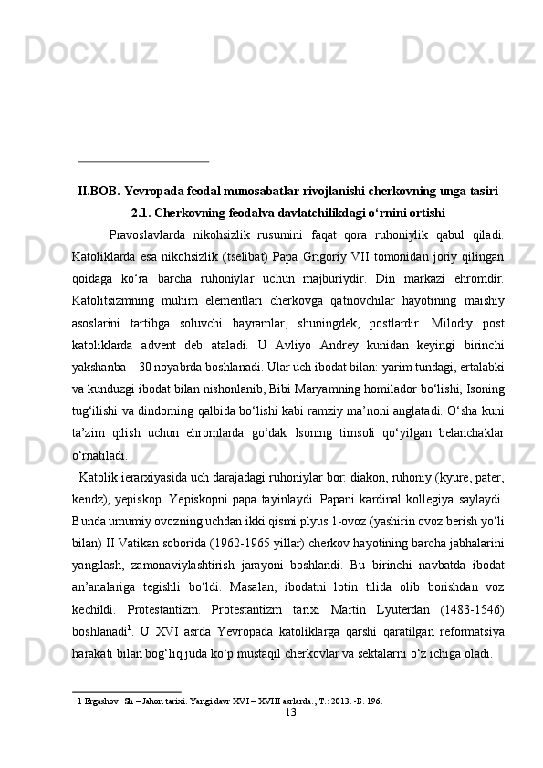 II.BOB. Yevropada feodal munosabatlar rivojlanishi cherkovning unga tasiri 
2.1. Cherkovning feodalva davlatchilikdagi o‘rnini ortishi 
Pravoslavlarda   nikohsizlik   rusumini   faqat   qora   ruhoniylik   qabul   qiladi.
Katoliklarda   esa   nikohsizlik   (tselibat)   Papa   Grigoriy   VII   tomonidan   joriy   qilingan
qoidaga   ko‘ra   barcha   ruhoniylar   uchun   majburiydir.   Din   markazi   ehromdir.
Katolitsizmning   muhim   elementlari   cherkovga   qatnovchilar   hayotining   maishiy
asoslarini   tartibga   soluvchi   bayramlar,   shuningdek,   postlardir.   Milodiy   post
katoliklarda   advent   deb   ataladi.   U   Avliyo   Andrey   kunidan   keyingi   birinchi
yakshanba – 30 noyabrda boshlanadi. Ular uch ibodat bilan: yarim tundagi, ertalabki
va kunduzgi ibodat bilan nishonlanib, Bibi Maryamning homilador bo‘lishi, Isoning
tug‘ilishi va dindorning qalbida bo‘lishi kabi ramziy ma’noni anglatadi. O‘sha kuni
ta’zim   qilish   uchun   ehromlarda   go‘dak   Isoning   timsoli   qo‘yilgan   belanchaklar
o‘rnatiladi.             
  Katolik ierarxiyasida uch darajadagi ruhoniylar bor: diakon, ruhoniy (kyure, pater,
kendz),   yepiskop.   Yepiskopni   papa   tayinlaydi.   Papani   kardinal   kollegiya   saylaydi.
Bunda umumiy ovozning uchdan ikki qismi plyus 1-ovoz (yashirin ovoz berish yo‘li
bilan) II Vatikan soborida (1962-1965 yillar) cherkov hayotining barcha jabhalarini
yangilash,   zamonaviylashtirish   jarayoni   boshlandi.   Bu   birinchi   navbatda   ibodat
an’analariga   tegishli   bo‘ldi.   Masalan,   ibodatni   lotin   tilida   olib   borishdan   voz
kechildi.   Protestantizm.   Protestantizm   tarixi   Martin   Lyuterdan   (1483-1546)
boshlanadi 1
.   U   XVI   asrda   Yevropada   katoliklarga   qarshi   qaratilgan   reformatsiya
harakati bilan bog‘liq juda ko‘p mustaqil cherkovlar va sektalarni o‘z ichiga oladi. 
1  Ergashov.  Sh – Jahon tarixi. Yangi davr XVI – XVIII asrlarda., T.: 2013. - Б . 196. 
13