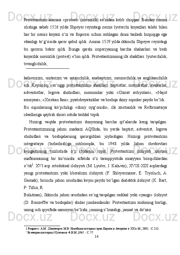 Protestantizm   atamasi   «protest»   (norozilik)  so‘zidan   kelib  chiqqan.  Bunday  nomni
olishiga  sabab  1526  yilda  Shpeyer   reyxstagi  nemis   lyuterchi  knyazlari  talabi  bilan
har   bir   nemis   knyazi   o‘zi   va   fuqarosi   uchun   xohlagan   dinni   tanlash   huquqiga   ega
ekanligi to‘g‘risida qaror qabul qildi. Ammo 1529 yilda ikkinchi Shpeyer reyxstagi
bu   qarorni   bekor   qildi.   Bunga   qarshi   imperiyaning   barcha   shaharlari   va   besh
knyazlik norozilik (protest) e’lon qildi. Protestantizmning ilk shakllari: lyuterchilik,
tsvinglichilik, 
 
kal ь vinizm,   unitarizm   va   sotsinchilik,   anabaptizm,   mennochilik   va   anglikanchilik
edi. Keyinroq, «so‘nggi  protestantizm»  shakllari:  baptistlar, metodistlar, kvakerlar,
adventistlar,   Iegova   shohidlari,   mormonlar   yoki   «Oxirat   avliyolari»,   «Najot
armiyasi», «Xristian fani», pyatidesyatniklar va boshqa diniy oqimlar paydo bo‘ldi. 
Bu   oqimlarning   ko‘pchiligi   «diniy   uyg‘onish»,   ilk   xristianlik   va   Reformatsiya
ideallariga qaytish shiori ostida tashkil topdi.       
    Hozirgi   vaqtda   protestantizm   dunyoning   barcha   qit’alarida   keng   tarqalgan.
Protestantizmning   jahon   markazi   AQShda,   bu   yerda   baptist,   adventist,   Iegova
shohidlari   va   boshqalarning   qarorgohlari   joylashgan.   Hozirgi   protestantizm
integratsiya   (birlashish)ga   intilmoqda,   bu   1948   yilda   Jahon   cherkovlari
kengashining   tuzilishida   o‘z   ifodasini   topdi.   Protestantizm   ilohiyoti   xristian
mafkurasining   bir   ko‘rinishi   sifatida   o‘z   taraqqiyotida   muayyan   bosqichlardan
o‘tdi 1
. XVI acp ortodoksal ilohiyoti (M. Lyuter, J. Kal ь vin), XVIII-XIX acplardagi
yangi   protestantizm   yoki   liberalizm   ilohiyoti   (F.   Shleyermaxer,   E.   Tryol ь ch,   A.
Garnak), birinchi jahon urushidan keyin paydo bo‘lgan dialektik ilohiyot (K. Bart,
P. Tillix, R. 
Bul ь tman), Ikkinchi jahon urushidan so‘ng tarqalgan radikal yoki «yangi» ilohiyot
(D.   Bonxeffer   va   boshqalar)   shular   jumlasidandir.   Protestantizm   xudoning   borligi,
uning uch qiyofada namoyon bo‘lishi, jonning o‘lmasligi, jannat va do‘zax 
1  Родригес А.М .,Пономарев М.В. Новейшая история стран Европа и Америки в ХХ в.M., 2001. -C.213. 
2
 Всемирная история.//Султанов Ф.В.М.,1965. -C. 77.  
14  
  