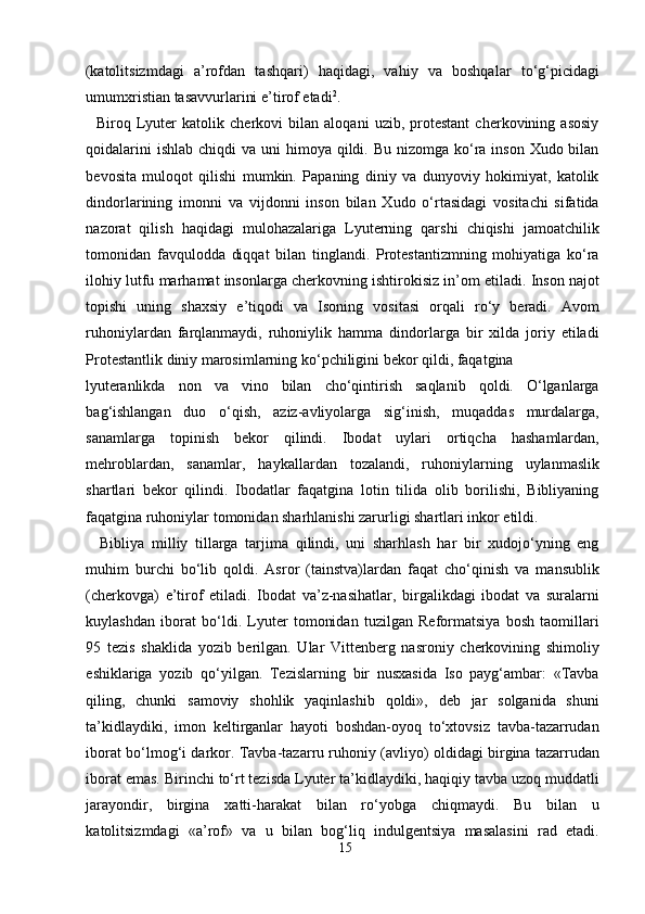 (katolitsizmdagi   a’rofdan   tashqari)   haqidagi,   vahiy   va   boshqalar   to‘g‘picidagi
umumxristian tasavvurlarini e’tirof etadi 2
.        
    Biroq   Lyuter   katolik   cherkovi   bilan   aloqani   uzib,   protestant   cherkovining   asosiy
qoidalarini  ishlab  chiqdi  va uni  himoya qildi. Bu nizomga ko‘ra  inson Xudo bilan
bevosita   muloqot   qilishi   mumkin.   Papaning   diniy   va   dunyoviy   hokimiyat,   katolik
dindorlarining   imonni   va   vijdonni   inson   bilan   Xudo   o‘rtasidagi   vositachi   sifatida
nazorat   qilish   haqidagi   mulohazalariga   Lyuterning   qarshi   chiqishi   jamoatchilik
tomonidan   favqulodda   diqqat   bilan   tinglandi.   Protestantizmning   mohiyatiga   ko‘ra
ilohiy lutfu marhamat insonlarga cherkovning ishtirokisiz in’om etiladi. Inson najot
topishi   uning   shaxsiy   e’tiqodi   va   Isoning   vositasi   orqali   ro‘y   beradi.   Avom
ruhoniylardan   farqlanmaydi,   ruhoniylik   hamma   dindorlarga   bir   xilda   joriy   etiladi
Protestantlik diniy marosimlarning ko‘pchiligini bekor qildi, faqatgina 
lyuteranlikda   non   va   vino   bilan   cho‘qintirish   saqlanib   qoldi.   O‘lganlarga
bag‘ishlangan   duo   o‘qish,   aziz-avliyolarga   sig‘inish,   muqaddas   murdalarga,
sanamlarga   topinish   bekor   qilindi.   Ibodat   uylari   ortiqcha   hashamlardan,
mehroblardan,   sanamlar,   haykallardan   tozalandi,   ruhoniylarning   uylanmaslik
shartlari   bekor   qilindi.   Ibodatlar   faqatgina   lotin   tilida   olib   borilishi,   Bibliyaning
faqatgina ruhoniylar tomonidan sharhlanishi zarurligi shartlari inkor etildi.   
    Bibliya   milliy   tillarga   tarjima   qilindi,   uni   sharhlash   har   bir   xudojo‘yning   eng
muhim   burchi   bo‘lib   qoldi.   Asror   (tainstva)lardan   faqat   cho‘qinish   va   mansublik
(cherkovga)   e’tirof   etiladi.   Ibodat   va’z-nasihatlar,   birgalikdagi   ibodat   va   suralarni
kuylashdan   iborat   bo‘ldi.   Lyuter   tomonidan   tuzilgan   Reformatsiya   bosh   taomillari
95   tezis   shaklida   yozib   berilgan.   Ular   Vittenberg   nasroniy   cherkovining   shimoliy
eshiklariga   yozib   qo‘yilgan.   Tezislarning   bir   nusxasida   Iso   payg‘ambar:   «Tavba
qiling,   chunki   samoviy   shohlik   yaqinlashib   qoldi»,   deb   jar   solganida   shuni
ta’kidlaydiki,   imon   keltirganlar   hayoti   boshdan-oyoq   to‘xtovsiz   tavba-tazarrudan
iborat bo‘lmog‘i darkor. Tavba-tazarru ruhoniy (avliyo) oldidagi birgina tazarrudan
iborat emas. Birinchi to‘rt tezisda Lyuter ta’kidlaydiki, haqiqiy tavba uzoq muddatli
jarayondir,   birgina   xatti-harakat   bilan   ro‘yobga   chiqmaydi.   Bu   bilan   u
katolitsizmdagi   «a’rof»   va   u   bilan   bog‘liq   indulgentsiya   masalasini   rad   etadi.
15  
  