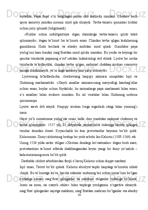 Aytadiki,   Papa   faqat   o‘zi   belgilagan   jazoni   olib   tashlashi   mumkin.   Cherkov   hech
qaysi  samoviy  jazodan insonni  ozod qila olmaydi. Tavba-tazarru qonunlari  tiriklar
uchun joriy qilinadi (belgilanadi).         
    «Ruhlar   uchun   indultgentsiya   olgan   shaxslarga   tavba-tazarru   qilish   talab
qilinmaydi»,   degan   ta’limot   Iso   ta’limoti   emas.   Chindan   tavba   qilgan   kishilarning
gunohlarini   Xudo   kechadi   va   abadiy   azobdan   ozod   qiladi.   Gunohkor   papa
yorlig‘isiz ham bunday mag‘firatdan umid qilishi mumkin. Bu yerda va keyingi bir
qancha   tezislarda   papaning   a’rof   ustidan   hukmronligi   rad   etiladi.  Lyuter   bir   necha
tezislarda   ta’kidlaydiki,   chindan   tavba   qilgan,   nadomat   chekkan   xristian   «samoviy
jazoga shoshilmaydi, ya’ni unga samoviy jazo joriy etilmaydi».     
  Lyuterning   ta’kidlashicha,   cherkovning   haqiqiy   xazinasi   muqaddas   Injil   va
Xudoning   marhamatidir.   «Xayrli   amallar   xazinasi»ning   mavjudligi   kambag‘allar
uchun   emas,   boylar   uchun   foydalidir,   bu   xazinalarga   papa   marhamati   bilan   emas,
o‘z   amallari   bilan   erishuvi   mumkin.   Bu   xil   vositalar   bilan   Xudoning   mehrini
qozonmoqni 
Lyuter   sarob   deb   ataydi.   Haqiqiy   xristian   Isoga   ergashish   istagi   bilan   yonmog‘i
zarur. 
Najot yo‘li ruxsatnoma yorlig‘ida emas, balki chin yurakdan nadomat  chekmoq va
tavba   qilmoqdadir.   1517   yili   31   oktyabrda   jamoatchilik   hukmiga   havola   qilingan
tezislar   shundan   iborat.   Keyinchalik   bu   kun   protestantlar   bayrami   bo‘lib   qoldi.
Kal ь vinizm. Diniy islohotning boshqa bir yirik arbobi Jan Kal ь vin (1509-1564) edi. 
Uning 1536  yilda nashr  etilgan  «Xristian  dinidagi   ko‘rsatmalar»  degan bosh  asari,
protestantizm   ta’limot   sifatida   shakllanganidan   keyin   yangi   bir   diniy   yo‘nalish   –
kal ь vinizmning asosi bo‘lib qoldi.        
  Dastlabki islohot arboblaridan farqli o‘laroq Kal ь vin uchun diqqat markazi 
Injil  emas, Tavrot  bo‘lib qoladi. Kal ь vin absolyut  taqdir haqidagi ta’limotni  ishlab
chiqdi. Bu ta’limotga ko‘ra, barcha odamlar xudoning biz uchun noma’lum bo‘lgan
irodasiga   asosan   mag‘firat   qilinganlar   va   mahkum   etilganlar   toifasiga   bo‘linadi.
Inson   na   imon,   na   «xayrli   ishlar»   bilan   taqdirga   yozilganini   o‘zgartira   olmaydi:
mag‘firat qilinganlar najotga mahkum, mag‘firatdan mahrum bo‘lganlar esa abadiy
16  
  