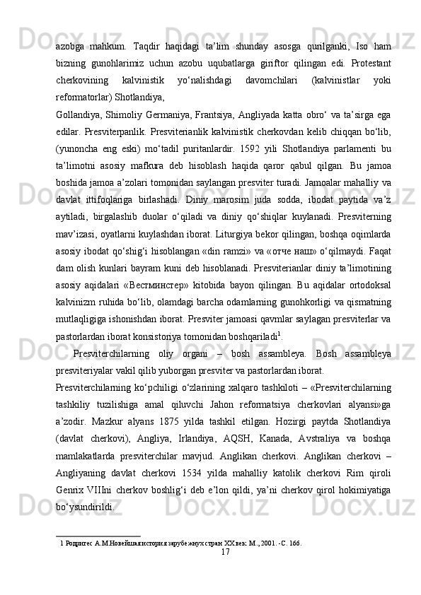 azobga   mahkum.   Taqdir   haqidagi   ta’lim   shunday   asosga   qurilganki,   Iso   ham
bizning   gunohlarimiz   uchun   azobu   uqubatlarga   giriftor   qilingan   edi.   Protestant
cherkovining   kalvinistik   yo‘nalishdagi   davomchilari   (kalvinistlar   yoki
reformatorlar) Shotlandiya, 
Gollandiya,  Shimoliy  Germaniya,   Frantsiya,   Angliyada   katta   obro‘   va  ta’sirga   ega
edilar.  Presviterpanlik.  Presviterianlik  kalvinistik  cherkovdan  kelib  chiqqan  bo‘lib,
(yunoncha   eng   eski)   mo‘tadil   puritanlardir.   1592   yili   Shotlandiya   parlamenti   bu
ta’limotni   asosiy   mafkura   deb   hisoblash   haqida   qaror   qabul   qilgan.   Bu   jamoa
boshida jamoa a’zolari tomonidan saylangan presviter turadi. Jamoalar mahalliy va
davlat   ittifoqlariga   birlashadi.   Diniy   marosim   juda   sodda,   ibodat   paytida   va’z
aytiladi,   birgalashib   duolar   o‘qiladi   va   diniy   qo‘shiqlar   kuylanadi.   Presviterning
mav’izasi, oyatlarni kuylashdan iborat. Liturgiya bekor qilingan, boshqa oqimlarda
asosiy ibodat qo‘shig‘i hisoblangan «din ramzi» va « отче   наш » o‘qilmaydi. Faqat
dam  olish kunlari  bayram  kuni  deb hisoblanadi. Presviterianlar  diniy ta’limotining
asosiy   aqidalari   « Вестминстер »   kitobida   bayon   qilingan.   Bu   aqidalar   ortodoksal
kalvinizm ruhida bo‘lib, olamdagi barcha odamlarning gunohkorligi va qismatning
mutlaqligiga ishonishdan iborat. Presviter jamoasi qavmlar saylagan presviterlar va
pastorlardan iborat konsistoriya tomonidan boshqariladi 1
.        
    Presviterchilarning   oliy   organi   –   bosh   assambleya.   Bosh   assambleya
presviteriyalar vakil qilib yuborgan presviter va pastorlardan iborat. 
Presviterchilarning   ko‘pchiligi   o‘zlarining  xalqaro   tashkiloti   –   «Presviterchilarning
tashkiliy   tuzilishiga   amal   qiluvchi   Jahon   reformatsiya   cherkovlari   alyansi»ga
a’zodir.   Mazkur   alyans   1875   yilda   tashkil   etilgan.   Hozirgi   paytda   Shotlandiya
(davlat   cherkovi),   Angliya,   Irlandiya,   AQSH,   Kanada,   Avstraliya   va   boshqa
mamlakatlarda   presviterchilar   mavjud.   Anglikan   cherkovi.   Anglikan   cherkovi   –
Angliyaning   davlat   cherkovi   1534   yilda   mahalliy   katolik   cherkovi   Rim   qiroli
Genrix   VIIIni   cherkov   boshlig‘i   deb   e’lon   qildi,   ya’ni   cherkov   qirol   hokimiyatiga
bo‘ysundirildi.   
1  Родригес А.М.Новейшая история зарубежнух стран ХХ век. М ., 2001. -C. 166. 
17  
  