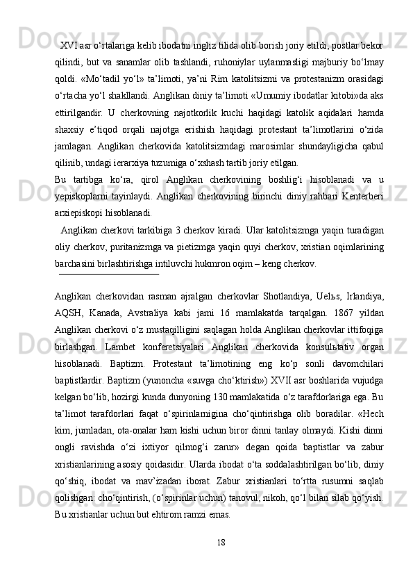   XVI asr o‘rtalariga kelib ibodatni ingliz tilida olib borish joriy etildi, postlar bekor
qilindi,   but   va   sanamlar   olib   tashlandi,   ruhoniylar   uylanmasligi   majburiy   bo‘lmay
qoldi.   «Mo‘tadil   yo‘l»   ta’limoti,   ya’ni   Rim   katolitsizmi   va   protestanizm   orasidagi
o‘rtacha yo‘l shakllandi. Anglikan diniy ta’limoti «Umumiy ibodatlar kitobi»da aks
ettirilgandir.   U   cherkovning   najotkorlik   kuchi   haqidagi   katolik   aqidalari   hamda
shaxsiy   e’tiqod   orqali   najotga   erishish   haqidagi   protestant   ta’limotlarini   o‘zida
jamlagan.   Anglikan   cherkovida   katolitsizmdagi   marosimlar   shundayligicha   qabul
qilinib, undagi ierarxiya tuzumiga o‘xshash tartib joriy etilgan. 
Bu   tartibga   ko‘ra,   qirol   Anglikan   cherkovining   boshlig‘i   hisoblanadi   va   u
yepiskoplarni   tayinlaydi.   Anglikan   cherkovining   birinchi   diniy   rahbari   Kenterberi
arxiepiskopi hisoblanadi.           
   Anglikan cherkovi tarkibiga 3 cherkov kiradi. Ular katolitsizmga yaqin turadigan
oliy cherkov, puritanizmga va pietizmga yaqin quyi cherkov, xristian oqimlarining
barchasini birlashtirishga intiluvchi hukmron oqim – keng cherkov. 
 
Anglikan   cherkovidan   rasman   ajralgan   cherkovlar   Shotlandiya,   Uel ь s,   Irlandiya,
AQSH,   Kanada,   Avstraliya   kabi   jami   16   mamlakatda   tarqalgan.   1867   yildan
Anglikan cherkovi o‘z mustaqilligini saqlagan holda Anglikan cherkovlar ittifoqiga
birlashgan.   Lambet   konferetsiyalari   Anglikan   cherkovida   konsul ь tativ   organ
hisoblanadi.   Baptizm.   Protestant   ta’limotining   eng   ko‘p   sonli   davomchilari
baptistlardir. Baptizm (yunoncha «suvga cho‘ktirish») XVII asr boshlarida vujudga
kelgan bo‘lib, hozirgi kunda dunyoning 130 mamlakatida o‘z tarafdorlariga ega. Bu
ta’limot   tarafdorlari   faqat   o‘spirinlarnigina   cho‘qintirishga   olib   boradilar.   «Hech
kim, jumladan, ota-onalar ham kishi  uchun biror dinni tanlay olmaydi. Kishi dinni
ongli   ravishda   o‘zi   ixtiyor   qilmog‘i   zarur»   degan   qoida   baptistlar   va   zabur
xristianlarining asosiy qoidasidir. Ularda ibodat o‘ta soddalashtirilgan bo‘lib, diniy
qo‘shiq,   ibodat   va   mav’izadan   iborat.   Zabur   xristianlari   to‘rtta   rusumni   saqlab
qolishgan: cho‘qintirish, (o‘spirinlar uchun) tanovul, nikoh, qo‘l bilan silab qo‘yish.
Bu xristianlar uchun but ehtirom ramzi emas.        
18  
  