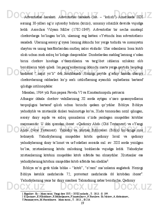 Adventistlar   harakati.   Adventistlar   harakati   (lot.   –   “kelish”)   Amerikada   XIX
asrning 30-yillari og‘ir iqtisodiy buhron (krizis), umumiy ishsizlik davrida vujudga
keldi.   Asoschisi   Vilyam   Miller   (1782-1849).   Adventistlar   bir   necha   mustaqil
cherkovlarga   bo‘lingan   bo‘lib,   ularning   eng   kattasi   «Yettinchi   kun   adventistlari»
sanaladi. Ularning asosiy g‘oyasi Isoning ikkinchi bor yerga tushishi va insoniyatni
shayton va uning tarafdorlaridan mutlaq xalos etishidir. Ular odamlarni Isoni kutib
olish uchun xush axloq bo‘lishga chaqiradilar. Dindorlardan mablag‘larining o‘ndan
birini   cherkov   hisobiga   o‘tkazishlarini   va   targ‘ibot   ishlarini   uzluksiz   olib
borishlarini talab qiladi. Iso payg‘ambarning ikkinchi marta yerga qaytishi haqidagi
bashorat   ''   najot   yo‘li''   deb   hisoblanadi.   Hozirgi   paytda   g‘arbiy   hamda   sharqiy
cherkovlarning   rahbarlari   ko‘p   asrli   ixtiloflarning   ayanchli   oqibatlarini   bartaraf
qilishga intilmoqdalar.            
  Masalan, 1964 yili Rim papasi Pavel ь  VI va Konstantinopol ь  patriarxi 
Afinagor   ikkala   cherkov   vakillarining   XI   asrda   aytgan   o‘zaro   qasamyodlarini
tarqoqligini   bartaraf   qilish   uchun   birinchi   qadam   qo‘ydilar.   Bibliya.   Bibliya
yahudiylik va xristianlik dinlari ta ь limotiga ko‘ra, Xudo tomonidan nozil qilingan,
asosiy   diniy   aqida   va   axloq   qonunlarini   o‘zida   jamlagan   muqaddas   kitoblar
majmuasidir.   U   ikki   qismdan   iborat:   «Qadimiy   Ahd»   (Old   Testament)   va   «Yangi
Ahd»   (New   Testament).   Yahudiy   va   xristian   Bibliyalari   (Bible)   bir-biriga   mos
kelmaydi.   Yahudiylarning   muqaddas   kitobi   qadimiy   Isroil   va   qadimiy
yahudiylarning   diniy   ta’limot   va   urf-odatlari   asosida   mil.   av.   XIII   asrda   yozilgan
bo‘lsa,   xristianlarning   kitobi   milodning   boshlarida   vujudga   keldi.   Yahudiylar
xristianlarning   kitobini   muqaddas   kitob   sifatida   tan   olmaydilar.   Xristianlar   esa
yahudiylarning kitobini muqaddas kitob sifatida tan oladilar 1
.      
    Bibliya  so‘zi  grek  tilida  biblia  –  “kitob”,  “o‘ram”   ma’nolarini   anglatadi.  Hozirgi
Bibliya   katolik   nashrlarida   72,   protestant   nashrlarida   66   kitobdan   iborat 2
.
Yahudiylarning yana bir diniy manbasi Talmudning xabar berishicha, Qadimiy 
1  Ergashov. Sh – Jahon tarixi. Yangi davr XVI – XVIII asrlarda., T.: 2013. - Б . 199. 
2  E.Qosimov, E.NlIriddinov, R.Muliadjanova, F.lsmatullaycv, N.Rasulova. Sh.7okirov, A.Abdazirnov, 
T.Ponomaryova, M.Nasritdinova.  Jahon tarixi., T.: 2013., -B.216.  
19