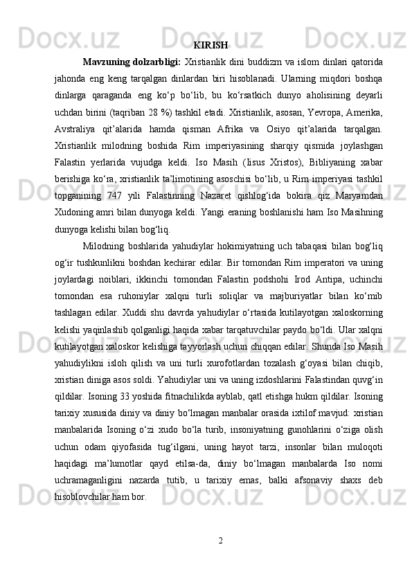 KIRISH
Mavzuning dolzarbligi:   Xristianlik  dini  buddizm  va islom  dinlari  qatorida
jahonda   eng   keng   tarqalgan   dinlardan   biri   hisoblanadi.   Ularning   miqdori   boshqa
dinlarga   qaraganda   eng   ko‘p   bo‘lib,   bu   ko‘rsatkich   dunyo   aholisining   deyarli
uchdan birini (taqriban 28 %) tashkil etadi. Xristianlik, asosan, Yevropa, Amerika,
Avstraliya   qit’alarida   hamda   qisman   Afrika   va   Osiyo   qit’alarida   tarqalgan.
Xristianlik   milodning   boshida   Rim   imperiyasining   sharqiy   qismida   joylashgan
Falastin   yerlarida   vujudga   keldi.   Iso   Masih   (Iisus   Xristos),   Bibliyaning   xabar
berishiga  ko‘ra,  xristianlik  ta’limotining  asoschisi  bo‘lib,  u  Rim   imperiyasi   tashkil
topganining   747   yili   Falastinning   Nazaret   qishlog‘ida   bokira   qiz   Maryamdan
Xudoning amri bilan dunyoga keldi. Yangi eraning boshlanishi ham Iso Masihning
dunyoga kelishi bilan bog‘liq.
Milodning   boshlarida   yahudiylar   hokimiyatning   uch   tabaqasi   bilan   bog‘liq
og‘ir tushkunlikni  boshdan kechirar  edilar. Bir tomondan Rim  imperatori  va uning
joylardagi   noiblari,   ikkinchi   tomondan   Falastin   podshohi   Irod   Antipa,   uchinchi
tomondan   esa   ruhoniylar   xalqni   turli   soliqlar   va   majburiyatlar   bilan   ko‘mib
tashlagan   edilar.   Xuddi   shu   davrda   yahudiylar   o‘rtasida   kutilayotgan   xaloskorning
kelishi yaqinlashib qolganligi haqida xabar tarqatuvchilar paydo bo‘ldi. Ular xalqni
kutilayotgan xaloskor kelishiga tayyorlash uchun chiqqan edilar. Shunda Iso Masih
yahudiylikni   isloh   qilish   va   uni   turli   xurofotlardan   tozalash   g‘oyasi   bilan   chiqib,
xristian diniga asos soldi. Yahudiylar uni va uning izdoshlarini Falastindan quvg‘in
qildilar. Isoning 33 yoshida fitnachilikda ayblab, qatl etishga hukm qildilar. Isoning
tarixiy xususida diniy va diniy bo‘lmagan manbalar orasida ixtilof mavjud: xristian
manbalarida   Isoning   o‘zi   xudo   bo‘la   turib,   insoniyatning   gunohlarini   o‘ziga   olish
uchun   odam   qiyofasida   tug‘ilgani,   uning   hayot   tarzi,   insonlar   bilan   muloqoti
haqidagi   ma’lumotlar   qayd   etilsa-da,   diniy   bo‘lmagan   manbalarda   Iso   nomi
uchramaganligini   nazarda   tutib,   u   tarixiy   emas,   balki   afsonaviy   shaxs   deb
hisoblovchilar ham bor.
2  
  