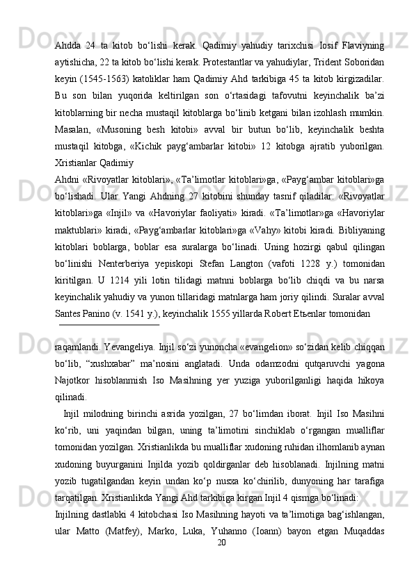 Ahdda   24   ta   kitob   bo‘lishi   kerak.   Qadimiy   yahudiy   tarixchisi   Iosif   Flaviyning
aytishicha, 22 ta kitob bo‘lishi kerak. Protestantlar va yahudiylar, Trident Soboridan
keyin   (1545-1563)   katoliklar   ham   Qadimiy   Ahd   tarkibiga   45   ta   kitob   kirgizadilar.
Bu   son   bilan   yuqorida   keltirilgan   son   o‘rtasidagi   tafovutni   keyinchalik   ba’zi
kitoblarning bir necha mustaqil kitoblarga bo‘linib ketgani bilan izohlash mumkin.
Masalan,   «Musoning   besh   kitobi»   avval   bir   butun   bo‘lib,   keyinchalik   beshta
mustaqil   kitobga,   «Kichik   payg‘ambarlar   kitobi»   12   kitobga   ajratib   yuborilgan.
Xristianlar Qadimiy 
Ahdni   «Rivoyatlar   kitoblari»,   «Ta’limotlar   kitoblari»ga,   «Payg‘ambar   kitoblari»ga
bo‘lishadi.   Ular   Yangi   Ahdning   27   kitobini   shunday   tasnif   qiladilar:   «Rivoyatlar
kitoblari»ga   «Injil»   va   «Havoriylar   faoliyati»   kiradi.   «Ta’limotlar»ga   «Havoriylar
maktublari» kiradi, «Payg‘ambarlar  kitoblari»ga «Vahy» kitobi  kiradi. Bibliyaning
kitoblari   boblarga,   boblar   esa   suralarga   bo‘linadi.   Uning   hozirgi   qabul   qilingan
bo‘linishi   Nenterberiya   yepiskopi   Stefan   Langton   (vafoti   1228   y.)   tomonidan
kiritilgan.   U   1214   yili   lotin   tilidagi   matnni   boblarga   bo‘lib   chiqdi   va   bu   narsa
keyinchalik yahudiy va yunon tillaridagi matnlarga ham joriy qilindi. Suralar avval
Santes Panino (v. 1541 y.), keyinchalik 1555 yillarda Robert Et ь enlar tomonidan 
 
raqamlandi. Yevangeliya. Injil so‘zi yunoncha «evangelion» so‘zidan kelib chiqqan
bo‘lib,   “xushxabar”   ma’nosini   anglatadi.   Unda   odamzodni   qutqaruvchi   yagona
Najotkor   hisoblanmish   Iso   Masihning   yer   yuziga   yuborilganligi   haqida   hikoya
qilinadi.            
    Injil   milodning   birinchi   asrida   yozilgan,   27   bo‘limdan   iborat.   Injil   Iso   Masihni
ko‘rib,   uni   yaqindan   bilgan,   uning   ta’limotini   sinchiklab   o‘rgangan   mualliflar
tomonidan yozilgan. Xristianlikda bu mualliflar xudoning ruhidan ilhomlanib aynan
xudoning   buyurganini   Injilda   yozib   qoldirganlar   deb   hisoblanadi.   Injilning   matni
yozib   tugatilgandan   keyin   undan   ko‘p   nusxa   ko‘chirilib,   dunyoning   har   tarafiga
tarqatilgan. Xristianlikda Yangi Ahd tarkibiga kirgan Injil 4 qismga bo‘linadi: 
Injilning dastlabki  4 kitobchasi  Iso Masihning hayoti va ta’limotiga bag‘ishlangan,
ular   Matto   (Matfey),   Marko,   Luka,   Yuhanno   (Ioann)   bayon   etgan   Muqaddas
20  
  