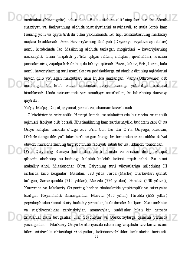 xushxabar   (Yevangelie)   deb   ataladi.   Bu   4   kitob   muallifining   har   biri   Iso   Masih
shaxsiyati   va   faoliyatining   alohida   xususiyatlarini   tasvirlaydi,   to‘rttala   kitob   ham
Isoning yo‘li va qayta tirilishi bilan yakunlanadi. Bu Injil xushxabarining markaziy
nuqtasi   hisoblanadi.   Aziz   Havoriylarning   faoliyati   (Deyaniya   svyat ы x   apostolov)
nomli   kitobchada   Iso   Masihning   alohida   tanlagan   shogirdlari   –   havoriylarning
nasroniylik   dinini   tarqatish   yo‘lida   qilgan   ishlari,   nutqlari,   quvilishlari,   xristian
jamoalarining vujudga kelishi haqida hikoya qilinadi. Pavel, Iakov, Petr, Ioann, Iuda
nomli havoriylarning turli mamlakat va podshohlarga xristianlik dinining aqidalarini
bayon   qilib   yo‘llagan   maktublari   ham   Injilda   jamlangan.   Vahy   (Otkrovenie)   deb
nomlangan   bu   kitob   xudo   tomonidan   avliyo   Ioannga   yuborilgan   bashorat
hisoblanadi. Unda  oxirzamonda  yuz beradigan  musibatlar, Iso Masihning  dunyoga
qaytishi, 
Ya’juj-Ma’juj, Dajjol, qiyomat, jannat va jahannam tasvirlanadi.   
    O‘zbekistonda   xristianlik.   Hozirgi   kunda   mamlakatimizda   bir   necha   xristianlik
oqimlari faoliyat olib boradi. Xristianlikning ham zardushtiylik, buddizm kabi O‘rta
Osiyo   xalqlari   tarixida   o‘ziga   xos   o‘rni   bor.   Bu   din   O‘rta   Osiyoga,   xususan,
O‘zbekistonga ikki yo‘l bilan kirib kelgan: bunga bir tomondan xristianlikka da’vat
etuvchi missionerlarning targ‘ibotchilik faoliyati sabab bo‘lsa, ikkinchi tomondan, 
O‘rta   Osiyoning   Rossiya   tomonidan   bosib   olinishi   va   xristian   diniga   e’tiqod
qiluvchi   aholining   bu   hududga   ko‘plab   ko‘chib   kelishi   orqali   oshdi.   Bu   dinni
mahalliy   aholi   Missionerlar   O‘rta   Osiyoning   turli   viloyatlariga   milodning   III
asrlarida   kirib   kelganlar.   Masalan,   280   yilda   Taroz   (Merke)   cherkovlari   qurilib
bo‘lgan,   Samarqandda   (310   yildan),   Marvda   (334   yildan),   Hirotda   (430   yildan),
Xorazmda   va   Markaziy   Osiyoning   boshqa   shaharlarida   yepiskoplik   va   missiyalar
tuzilgan.   Keyinchalik   Samarqandda,   Marvda   (430   yillar),   Hirotda   (658   yillar)
yepiskoplikdan  iborat   diniy hududiy  jamoalar, birlashmalar  bo‘lgan.  Xurosonliklar
va   sug‘diyonaliklar   zardushtiylar,   monaviylar,   buddistlar   bilan   bir   qatorda
xristianlar   ham   bo‘lganlar.   Ular   Sosoniylar   va   Qoraxitoylarga   qarashli   yerlarda
yashaganlar.    Markaziy Osiyo territoriyasida islomning tarqalishi davrlarida islom
bilan   xristianlik   o‘rtasidagi   ziddiyatlar,   kelishmovchiliklar   keskinlasha   boshladi.
21