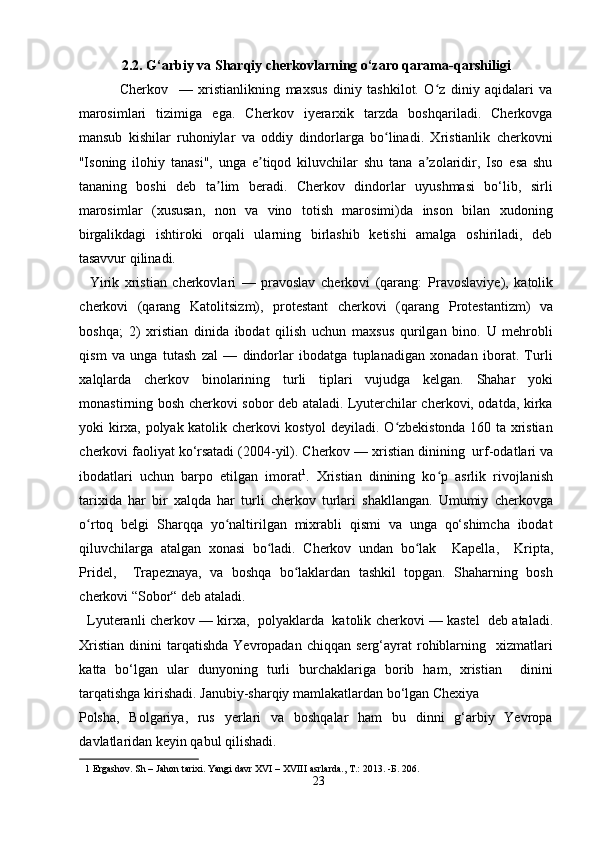 2.2. G‘arbiy va Sharqiy cherkovlarning o‘zaro qarama-qarshiligi 
Cherkov     —   xristianlikning   maxsus   diniy   tashkilot.   O z   diniy   aqidalari   vaʻ
marosimlari   tizimiga   ega.   Cherkov   iyerarxik   tarzda   boshqariladi.   Cherkovga
mansub   kishilar   ruhoniylar   va   oddiy   dindorlarga   bo linadi.   Xristianlik   cherkovni	
ʻ
"Isoning   ilohiy   tanasi",   unga   e tiqod   kiluvchilar   shu   tana   a zolaridir,   Iso   esa   shu	
ʼ ʼ
tananing   boshi   deb   ta lim   beradi.   Cherkov   dindorlar   uyushmasi   bo‘lib,   sirli	
ʼ
marosimlar   (xususan,   non   va   vino   totish   marosimi)da   inson   bilan   xudoning
birgalikdagi   ishtiroki   orqali   ularning   birlashib   ketishi   amalga   oshiriladi,   deb
tasavvur qilinadi.      
    Yirik   xristian   cherkovlari   —   pravoslav   cherkovi   (qarang:   Pravoslaviye ) ,   katolik
cherkovi   (qarang   Katolitsizm) ,   protestant   cherkovi   (qarang   Protestantizm)   va
boshqa;   2)   xristian   dinida   ibodat   qilish   uchun   maxsus   qurilgan   bino.   U   mehrobli
qism   va   unga   tutash   zal   —   dindorlar   ibodatga   tuplanadigan   xonadan   iborat.   Turli
xalqlarda   cherkov   binolarining   turli   tiplari   vujudga   kelgan.   Shahar   yoki
monastirning bosh cherkovi sobor deb ataladi. Lyuterchilar cherkovi, odatda, kirka
yoki kirxa, polyak katolik cherkovi kostyol deyiladi. O zbekistonda 160 ta xristian	
ʻ
cherkovi faoliyat ko‘rsatadi (2004-yil). Cherkov —   xristian dinining    urf-odatlari va
ibodatlari   uchun   barpo   etilgan   imorat 1
.   Xristian   dinining   ko p   asrlik   rivojlanish	
ʻ
tarixida   har   bir   xalqda   har   turli   cherkov   turlari   shakllangan.   Umumiy   cherkovga
o rtoq   belgi   Sharqqa   yo naltirilgan   mixrabli   qismi   va   unga   qo‘shimcha   ibodat	
ʻ ʻ
qiluvchilarga   atalgan   xonasi   bo ladi.   Cherkov   undan   bo lak  	
ʻ ʻ   Kapella ,     Kripta ,
Pridel ,     Trapeznaya,   va   boshqa   bo laklardan   tashkil   topgan.   Shaharning   bosh	
ʻ
cherkovi  “ Sobor“   deb ataladi.    
    Lyuteranli cherkov — kirxa,    polyaklarda    katolik cherkovi —   kastel    deb ataladi.
Xristian   dinini   tarqatishda   Yevropadan  chiqqan  serg‘ayrat  rohiblarning    xizmatlari
katta   bo‘lgan   ular   dunyoning   turli   burchaklariga   borib   ham,   xristian     dinini
tarqatishga kirishadi. Janubiy-sharqiy mamlakatlardan bo‘lgan Chexiya  
Polsha,   Bolgariya,   rus   yerlari   va   boshqalar   ham   bu   dinni   g‘arbiy   Yevropa
davlatlaridan keyin qabul qilishadi.  
1  Ergashov. Sh – Jahon tarixi. Yangi davr XVI – XVIII asrlarda., T.: 2013. - Б . 206. 
23  
  