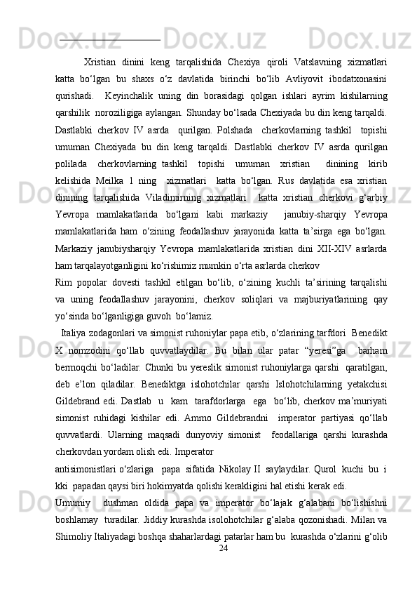  
Xristian   dinini   keng   tarqalishida   Chexiya   qiroli   Vatslavning   xizmatlari
katta   bo‘lgan   bu   shaxs   o‘z   davlatida   birinchi  bo‘lib   Avliyovit  ibodatxonasini
qurishadi.     Keyinchalik   uning   din   borasidagi   qolgan   ishlari   ayrim   kishilarning
qarshilik  noroziligiga aylangan. Shunday bo‘lsada Chexiyada bu din keng tarqaldi.
Dastlabki   cherkov   IV   asrda     qurilgan.   Polshada     cherkovlarning   tashkil     topishi
umuman   Chexiyada   bu   din   keng   tarqaldi.   Dastlabki   cherkov   IV   asrda   qurilgan
polilada     cherkovlarning   tashkil     topishi     umuman     xristian       dinining     kirib
kelishida   Meilka   1   ning     xizmatlari     katta   bo‘lgan.   Rus   davlatida   esa   xristian
dinining   tarqalishida   Viladimirning   xizmatlari     katta   xristian   cherkovi   g‘arbiy
Yevropa   mamlakatlarida   bo‘lgani   kabi   markaziy     janubiy-sharqiy   Yevropa
mamlakatlarida   ham   o‘zining   feodallashuv   jarayonida   katta   ta’sirga   ega   bo‘lgan.
Markaziy   janubiysharqiy   Yevropa   mamlakatlarida   xristian   dini   XII-XIV   asrlarda
ham tarqalayotganligini ko‘rishimiz mumkin o‘rta asrlarda cherkov 
Rim  popolar  dovesti  tashkil  etilgan  bo‘lib,  o‘zining  kuchli  ta’sirining  tarqalishi
va   uning   feodallashuv   jarayonini,   cherkov   soliqlari   va   majburiyatlarining   qay
yo‘sinda bo‘lganligiga guvoh  bo‘lamiz.       
   Italiya zodagonlari va simonist ruhoniylar papa etib, o‘zlarining tarfdori  Benedikt
X   nomzodini   qo‘llab   quvvatlaydilar.   Bu   bilan   ular   patar   “yeresi”ga     barham
bermoqchi  bo‘ladilar. Chunki  bu yereslik simonist  ruhoniylarga qarshi    qaratilgan,
deb   e’lon   qiladilar.   Benediktga   islohotchilar   qarshi   Islohotchilarning   yetakchisi
Gildebrand   edi.   Dastlab     u     kam     tarafdorlarga     ega     bo‘lib,   cherkov   ma’muriyati
simonist   ruhidagi   kishilar   edi.   Ammo   Gildebrandni     imperator   partiyasi   qo‘llab
quvvatlardi.   Ularning   maqsadi   dunyoviy   simonist     feodallariga   qarshi   kurashda
cherkovdan yordam olish edi. Imperator  
antisimonistlari o‘zlariga   papa  sifatida  Nikolay II  saylaydilar. Qurol  kuchi  bu  i
kki  papadan qaysi biri hokimyatda qolishi kerakligini hal etishi kerak edi. 
Umumiy     dushman   oldida   papa   va   imperator   bo‘lajak   g‘alabani   bo‘lishishni
boshlamay   turadilar. Jiddiy kurashda isolohotchilar g‘alaba qozonishadi. Milan va
Shimoliy Italiyadagi boshqa shaharlardagi patarlar ham bu  kurashda o‘zlarini g‘olib
24  
  