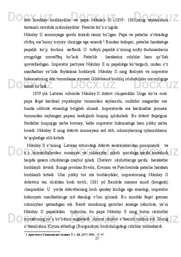 deb   hisoblay   boshlaydilar   va   papa   Nikolay   II   (1059-   1061)ning   saylanishini
tantanali ravishda nishonlaydilar. Patarlar ko‘z o‘ngida 
Nikolay   II   simoniyaga   qarshi   kurash   ramzi   bo‘lgan.   Papa   va   patarlar   o‘rtasidagi
ittifoq ma’lumiy sioysiy chiziqga ega emasdi. 1
  Bundan tashqari, patarlar harakatiga
papalik     ko‘p     kuchini     sarflardi.   U     tufayli   papalik   o‘zining   sinfiy   dushmanlarini
yengishga   muvaffaq   bo‘ladi.   Patarlik     harakatini   rohiblar   ham   qo‘llab
quvvatlashgan.   Imperator   partiyasi   Nikolay   II   ni   papalikga   ko‘targach,   undan   o‘z
manfaatlari   yo‘lida   foydalana   boshlaydi.   Nikolay   II   ning   faoliyati   va   imperator
hukumatining ikki tomonlama siyosati Gildebrand boshliq islohotchilar noroziligiga
sabab bo‘ladi.           
        1059 yili  Lateran  soborida  Nikolay II  dekret  chiqaradilar. Unga  ko‘ra  endi
papa   faqat   kardinal   yepsikoplar   tomonidan   saylanishi,   mulkdor   magnatlar   esa
bunda   ishtirok   etmasligi   belgilab   olinadi.   Imperatorda   esa   kardinallar   jamoasi
tomonidan   saylangan   papani   tasdiqlash   huquqi   qoldiriladi.   Bu   dekret   faqatgina
feodallar   huquqiga   zarba   bermay,   balki   imperator   hukumatiga   ham   jiddiy   zarba
beradi.   Nikolay   II   ning   dekreti   simoniyani   rad   etib,   ruhoniylarning   uylanishlarini
ta’qiqlashga olib keladi.           
    Nikolay  II  o‘zining    Lateran   soboridagi   dekreti   s anksiyalaridan  qoniqmaydi      va
o‘z   xizmatchilaridan   simoniya   va   ruhoniylar    nikoh   qurishiga qarshi  kurashish
haqida   qasam   ichishlariga   majbur   qiladi.   Cherkov     islohotlariga   qarshi     harakatlar
boshlanib   ketadi. Bunga javoban Breshi, Kremon va Pyachentsda patarlar harakati
boshlanib   ketadi.   Ular   jiddiy   tus   ola   boshlaydilar,   imperatorning   Nikolay   II
dekretini   tan   olishdan   bosh   tortib,   1061   yil   Bazelda   maxsus   sinod   (kengash)
chaqiradilar.   U     yerda   dekretlarning   hech   qanday   kuchga   ega   emasligi,   imperator
hokimyati   manfaatlariga   zid   ekanligi   e’lon   qilinadi.   Bu   sinodda   faqat   german
ruhoniylari   qatnashgan   edi.   Bazel   sinodining   qarorlari   amalga   oshirilisa,   ya’ni
Nikolay   II   papalikdan     tushirilsa,   bu   papa   Nikolay   II   ning   butun   islohotlar
siyosatining yo‘q bo‘lishini anglatardi. Ammo ishohot o‘tkazish muhim edi. Uning
o‘tkazilishini Klyuni abbatligi (Burgundiya) boshchiligidagi rohiblar xohlashardi. 
1  Aристотел.Сочиненияв4-xтомах.T.1.–M.,1975-1984. -C. 47.  
25  
  