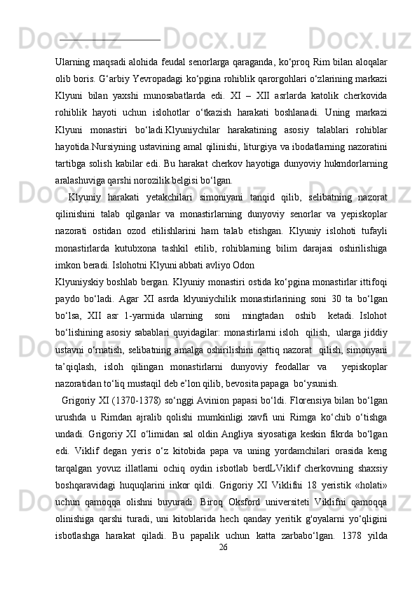  
Ularning maqsadi alohida feudal senorlarga qaraganda, ko‘proq Rim bilan aloqalar
olib boris. G‘arbiy Yevropadagi ko‘pgina rohiblik qarorgohlari o‘zlarining markazi
Klyuni   bilan   yaxshi   munosabatlarda   edi.   XI   –   XII   asrlarda   katolik   cherkovida
rohiblik   hayoti   uchun   islohotlar   o‘tkazish   harakati   boshlanadi.   Uning   markazi
Klyuni   monastiri   bo‘ladi.Klyuniychilar   harakatining   asosiy   talablari   rohiblar
hayotida.Nursiyning ustavining amal  qilinishi, liturgiya va ibodatlarning nazoratini
tartibga  solish  kabilar  edi.  Bu   harakat   cherkov  hayotiga   dunyoviy  hukmdorlarning
aralashuviga qarshi norozilik belgisi bo‘lgan.      
    Klyuniy   harakati   yetakchilari   simoniyani   tanqid   qilib,   selibatning   nazorat
qilinishini   talab   qilganlar   va   monastirlarning   dunyoviy   senorlar   va   yepiskoplar
nazorati   ostidan   ozod   etilishlarini   ham   talab   etishgan.   Klyuniy   islohoti   tufayli
monastirlarda   kutubxona   tashkil   etilib,   rohiblarning   bilim   darajasi   oshirilishiga
imkon beradi. Islohotni Klyuni abbati avliyo Odon 
Klyuniyskiy boshlab bergan. Klyuniy monastiri ostida ko‘pgina monastirlar ittifoqi
paydo   bo‘ladi.   Agar   XI   asrda   klyuniychilik   monastirlarining   soni   30   ta   bo‘lgan
bo‘lsa,   XII   asr   1-yarmida   ularning     soni     mingtadan     oshib     ketadi.   Islohot
bo‘lishining  asosiy  sabablari  quyidagilar:  monastirlarni  isloh    qilish,    ularga  jiddiy
ustavni   o‘rnatish,   selibatning   amalga   oshirilishini   qattiq   nazorat     qilish,   simonyani
ta’qiqlash,   isloh   qilingan   monastirlarni   dunyoviy   feodallar   va     yepiskoplar
nazoratidan to‘liq mustaqil deb e’lon qilib, bevosita papaga  bo‘ysunish.              
   Grigoriy XI (1370-1378) so‘nggi Avinion papasi bo‘ldi. Florensiya bilan bo‘lgan
urushda   u   Rimdan   ajralib   qolishi   mumkinligi   xavfi   uni   Rimga   ko‘chib   o‘tishga
undadi.   Grigoriy   XI   o‘limidan   sal   oldin   Angliya   siyosatiga   keskin   fikrda   bo‘lgan
edi.   Viklif   degan   yeris   o‘z   kitobida   papa   va   uning   yordamchilari   orasida   keng
tarqalgan   yovuz   illatlarni   ochiq   oydin   isbotlab   berdLViklif   cherkovning   shaxsiy
boshqaravidagi   huquqlarini   inkor   qildi.   Grigoriy   XI   Viklifni   18   yeristik   «holati»
uchun   qamoqqa   olishni   buyuradi.   Biroq   Oksford   universiteti   Viklifni   qamoqqa
olinishiga   qarshi   turadi,   uni   kitoblarida   hech   qanday   yeritik   g'oyalarni   yo‘qligini
isbotlashga   harakat   qiladi.   Bu   papalik   uchun   katta   zarbabo‘lgan.   1378   yilda
26  
  