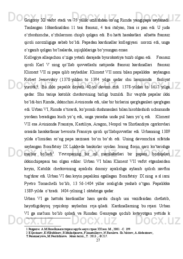 Grigoriy   XI   vafot   etadi   va   75   yillik   uzilishdan   so‘ng   Rimda   yangipapa   saylanadi.
Tanlangan   16kardinaldan   11   tasi   fransuz,   4   tasi   italyan,   ltasi   is   pan   edi.   U   juda
o‘zboshimcha,  o‘zbilarmon  chiqib  qolgan   edi.  Bu  hatti   harakatlari     albatta  fransuz
qiroli   noroziligiga   sabab   bo‘ldi.   Papadan   kardinallar   kollegiyasi     norozi   edi,   unga
o‘rganib qolgan bo‘lsalarda, injiqliklariga bo‘ysungan emas.  
Kollegiya allaqachon o‘ziga yetarli darajada byurokratiya tuzib olgan edi.      Fransuz
qiroli   Karl   V   ning   qo‘llab   quvvatlashi   natijasda   fransuz   kardinallari     fransuz
Kliment VII ni papa qilib sayladilar. Kliment VII nomi bilan papalikka   saylangan
Robert   Jeenevskiy   (1378-yildan   to   1394   yilga   qadar   shu   lavozimda     faoliyat
yuritdi) 1
.   Bu   ikki   papalik   deyarli   40-yil   davom   etdi.   1378-yildan   to   1417   yilga
qadar.   Shu   tariqa   katolik   cherkovining   birligi   buzuldi.   Bir   vaqtda   papalar   ikki
bo‘ldi-biri Rimda, ikkinchisi Avinionda edi, ular bir birlarini qarg'aganlari qarg'agan
edi. Urban VI, Rimda o‘tirardi, ko‘psonli dushmanlari bilan hisoblashish uchununda
yordam   beradigan  kuch   yo‘q  edi,   unga  yarasha   unda  pul   ham   yo‘q  edi.       Kliment
VII esa Avinionda Fransiya, Kastiliya, Aragon, Neopol va Shotlandiya cgerkovlari
orasida harakatlanar bevosita Fransiya qiroli qo‘llabquvvatlar edi. Urbanning 1389
yilda   o‘limidan   so‘ng   papa   xazinasi   bo‘m   bo‘sh   edi.   Uning   davomchisi   sifatida
saylangan   Bonifatsiy   IX   Lukkeda   bankirlar   uyidan   3ming   florin   qarz   ko‘tarishga
majbur   bo‘ladi 2
.   Yevropaning   bir   xil   mamlakatlari   bir   papani,   boshqalari
ikkinchipapani   tan   olgan   edilar.   Urban   VI   bilan   Kliment   VII   vafot   etganlaridan
keyin,   Katolik   cherkovining   ajralishi   doimiy   ajralishga   aylanib   qolish   xavfini
tug'dirar edi. Urban VI dan keyin papalikni egallagan  Bonifatsiy  IX ning  a sl ismi
Pyetro   Tomachelli   bo‘lib,   13   56-1404   yillar   oralig'ida   yashab   o‘tgan.   Papalikka
1389-yilda  o‘tiradi.  l404-yilning 1 oktabriga qadar. 
Urban   VI  ga  hattoki  kardinallar   ham   qarshi  chiqib  uni   vazifasidan   chetlatib,
hayotligidayoq   yepiskop   saylashni    reja qiladi.   Kardinallarning   bu rejasi   Urban
VI  ga  ma'lum  bo‘lib  qoladi  va  Rimdan  Genuyaga  qochib  ketayotgan  yettida  k
 
1  Родригес А.М.Новейшая история зарубежнух стран ХХ век. М., 2001. -C. 199. 
2  E.Qosimov, E.NlIriddinov, R.Muliadjanova, F.lsmatullaycv, N.Rasulova. Sh.7okirov, A.Abdazirnov, 
T.Ponomaryova, M.Nasritdinova.  Jahon tarixi., T.: 2013., -B.217.  
27  
  