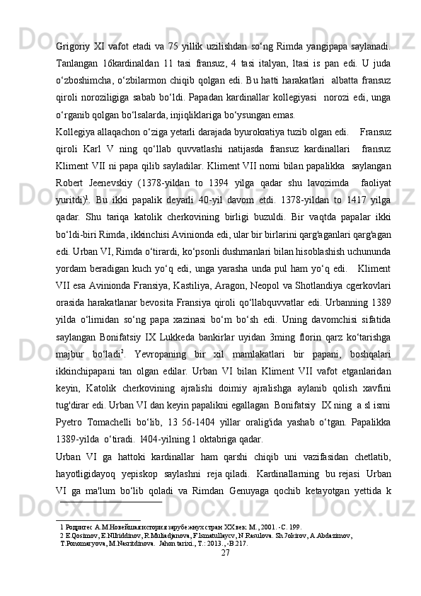 Grigoriy   XI   vafot   etadi   va   75   yillik   uzilishdan   so‘ng   Rimda   yangipapa   saylanadi.
Tanlangan   16kardinaldan   11   tasi   fransuz,   4   tasi   italyan,   ltasi   is   pan   edi.   U   juda
o‘zboshimcha,  o‘zbilarmon  chiqib  qolgan   edi.  Bu  hatti   harakatlari     albatta  fransuz
qiroli   noroziligiga   sabab   bo‘ldi.   Papadan   kardinallar   kollegiyasi     norozi   edi,   unga
o‘rganib qolgan bo‘lsalarda, injiqliklariga bo‘ysungan emas.  
Kollegiya allaqachon o‘ziga yetarli darajada byurokratiya tuzib olgan edi.      Fransuz
qiroli   Karl   V   ning   qo‘llab   quvvatlashi   natijasda   fransuz   kardinallari     fransuz
Kliment VII ni papa qilib sayladilar. Kliment VII nomi bilan papalikka   saylangan
Robert   Jeenevskiy   (1378-yildan   to   1394   yilga   qadar   shu   lavozimda     faoliyat
yuritdi) 1
.   Bu   ikki   papalik   deyarli   40-yil   davom   etdi.   1378-yildan   to   1417   yilga
qadar.   Shu   tariqa   katolik   cherkovining   birligi   buzuldi.   Bir   vaqtda   papalar   ikki
bo‘ldi-biri Rimda, ikkinchisi Avinionda edi, ular bir birlarini qarg'aganlari qarg'agan
edi. Urban VI, Rimda o‘tirardi, ko‘psonli dushmanlari bilan hisoblashish uchununda
yordam   beradigan  kuch   yo‘q  edi,   unga  yarasha   unda  pul   ham   yo‘q  edi.       Kliment
VII esa Avinionda Fransiya, Kastiliya, Aragon, Neopol va Shotlandiya cgerkovlari
orasida harakatlanar bevosita Fransiya qiroli qo‘llabquvvatlar edi. Urbanning 1389
yilda   o‘limidan   so‘ng   papa   xazinasi   bo‘m   bo‘sh   edi.   Uning   davomchisi   sifatida
saylangan   Bonifatsiy   IX   Lukkeda   bankirlar   uyidan   3ming   florin   qarz   ko‘tarishga
majbur   bo‘ladi 2
.   Yevropaning   bir   xil   mamlakatlari   bir   papani,   boshqalari
ikkinchipapani   tan   olgan   edilar.   Urban   VI   bilan   Kliment   VII   vafot   etganlaridan
keyin,   Katolik   cherkovining   ajralishi   doimiy   ajralishga   aylanib   qolish   xavfini
tug'dirar edi. Urban VI dan keyin papalikni egallagan  Bonifatsiy  IX ning  a sl ismi
Pyetro   Tomachelli   bo‘lib,   13   56-1404   yillar   oralig'ida   yashab   o‘tgan.   Papalikka
1389-yilda  o‘tiradi.  l404-yilning 1 oktabriga qadar. 
Urban   VI  ga  hattoki  kardinallar   ham   qarshi  chiqib  uni   vazifasidan   chetlatib,
hayotligidayoq   yepiskop   saylashni    reja qiladi.   Kardinallarning   bu rejasi   Urban
VI  ga  ma'lum  bo‘lib  qoladi  va  Rimdan  Genuyaga  qochib  ketayotgan  yettida  k
 
1  Родригес А.М.Новейшая история зарубежнух стран ХХ век. М., 2001. -C. 199. 
2  E.Qosimov, E.NlIriddinov, R.Muliadjanova, F.lsmatullaycv, N.Rasulova. Sh.7okirov, A.Abdazirnov, 
T.Ponomaryova, M.Nasritdinova.  Jahon tarixi., T.: 2013., -B.217.  
27