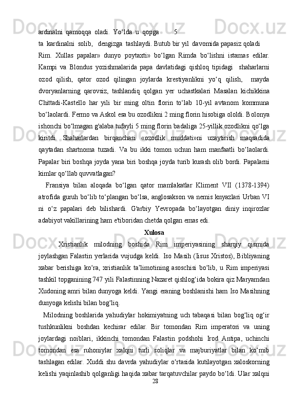 ardinalni  qamoqqa  oladi.  Yo‘lda  u  qopga  5
ta  kardinalni  solib,   dengizga  tashlaydi. Butub bir yil  davomida papasiz qoladi 
Rim.   Xullas   papalar»   dunyo   poytaxti»   bo‘lgan   Rimda   bo‘lishni   istamas   edilar.
Kampi   va   Blondus   yozishmalarida   papa   davlatidagi   qishloq   tipidagi     shaharlarni
ozod   qilish,   qator   ozod   qilingan   joylarda   krestiyanlikni   yo‘q   qilish,     mayda
dvoryanlarning   qarovsiz,   tashlandiq   qolgan   yer   uchastkalari   Masalan   kichikkina
Chittadi-Kastello   har   yili   bir   ming   oltin   florin   to‘lab   10-yil   avtanom   kommuna
bo‘laolardi. Fermo va Askol esa bu ozodlikni 2 ming florin hisobiga ololdi. Bolonya
ishonchi bo‘lmagan g'alaba tufayli 5 ming florin badaliga 25-yillik ozodlikni qo‘lga
kiritdi.   Shaharlardan   birqanchasi   «ozodlik   muddati»ni   uzaytirish   maqsadida
qaytadan   shartnoma   tuzadi.   Va   bu   ikki   tomon   uchun   ham   manfaatli   bo‘laolardi.
Papalar biri boshqa joyda yana biri boshqa   joyda turib kurash olib   b ordi. Papalarni
kimlar qo‘llab quvvatlagan?   
    Fransiya   bilan   aloqada   bo‘lgan   qator   mamlakatlar   Kliment   VII   (1378-1394)
atrofida guruh bo‘lib to‘plangan bo‘lsa,  anglosakson  va nemis  knyazlari  Urban VI
ni   o‘z   papalari   deb   bilishardi.   G'arbiy   Yevropada   bo‘layotgan   diniy   inqirozlar
adabiyot vakillarining ham e'tiboridan chetda qolgan emas edi.   
Xulosa 
Xristianlik   milodning   boshida   Rim   imperiyasining   sharqiy   qismida
joylashgan  Falastin   yerlarida  vujudga  keldi.  Iso   Masih   (Iisus   Xristos),   Bibliyaning
xabar   berishiga   ko‘ra,   xristianlik   ta’limotining   asoschisi   bo‘lib,   u   Rim   imperiyasi
tashkil topganining 747 yili Falastinning Nazaret qishlog‘ida bokira qiz Maryamdan
Xudoning amri bilan dunyoga keldi. Yangi eraning boshlanishi ham Iso Masihning
dunyoga kelishi bilan bog‘liq.         
    Milodning   boshlarida   yahudiylar   hokimiyatning   uch   tabaqasi   bilan   bog‘liq   og‘ir
tushkunlikni   boshdan   kechirar   edilar.   Bir   tomondan   Rim   imperatori   va   uning
joylardagi   noiblari,   ikkinchi   tomondan   Falastin   podshohi   Irod   Antipa,   uchinchi
tomondan   esa   ruhoniylar   xalqni   turli   soliqlar   va   majburiyatlar   bilan   ko‘mib
tashlagan   edilar.   Xuddi   shu   davrda   yahudiylar   o‘rtasida   kutilayotgan   xaloskorning
kelishi yaqinlashib qolganligi haqida xabar tarqatuvchilar paydo bo‘ldi. Ular xalqni
28  
  