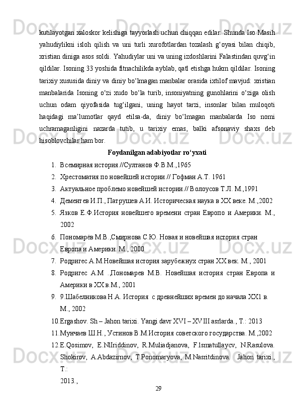 kutilayotgan xaloskor kelishiga tayyorlash uchun chiqqan edilar. Shunda Iso Masih
yahudiylikni   isloh   qilish   va   uni   turli   xurofotlardan   tozalash   g‘oyasi   bilan   chiqib,
xristian diniga asos soldi. Yahudiylar uni va uning izdoshlarini Falastindan quvg‘in
qildilar. Isoning 33 yoshida fitnachilikda ayblab, qatl etishga hukm qildilar. Isoning
tarixiy xususida diniy va diniy bo‘lmagan manbalar orasida ixtilof mavjud: xristian
manbalarida   Isoning   o‘zi   xudo   bo‘la   turib,   insoniyatning   gunohlarini   o‘ziga   olish
uchun   odam   qiyofasida   tug‘ilgani,   uning   hayot   tarzi,   insonlar   bilan   muloqoti
haqidagi   ma’lumotlar   qayd   etilsa-da,   diniy   bo‘lmagan   manbalarda   Iso   nomi
uchramaganligini   nazarda   tutib,   u   tarixiy   emas,   balki   afsonaviy   shaxs   deb
hisoblovchilar ham bor. 
Foydanilgan adabiyotlar ro‘yxati 
1. Всемирная история.//Султанов Ф.В.М.,1965  
2. Хрестоматия по новейшей истории.// Гофман А.Т. 1961  
3. Актуальное проблемо новейшей истории.// Волоусов Т.Л. М.,1991  
4. Дементев И.П., Патрушев А.И. Историческая наука в ХХ веке. М.,2002
5. Язков   Е.Ф.История   новейшего   времени   стран   Европо   и   Америки.   M.,
2002  
6. Пономарёв М.В.,Смирнова С.Ю. Новая и новейшая история стран 
Европа и Америки. М., 2000  
7. Родригес А.М.Новейшая история зарубежнух стран ХХ век. М., 2001  
8. Родригес   А.М   .,Пономарев   М.В.   Новейшая   история   стран   Европа   и
Америки в ХХ в.M., 2001 
9. 9.Шабелникова Н.А. История  с древнейших времен до начала ХХ1 в. 
М., 2002 
10. Ergashov. Sh – Jahon tarixi. Yangi davr XVI – XVIII asrlarda., T.: 2013 
11. Мунчаев Ш.Н., Устинов В.М.История советского государства. М.,2002 
12. E.Qosimov,   E.NlIriddinov,   R.Muliadjanova,   F.lsmatullaycv,   N.Rasulova.
Shokirov,   A.Abdazirnov,   T.Ponomaryova,   M.Nasritdinova.     Jahon   tarixi.,
T.: 
2013.,  
29  
  