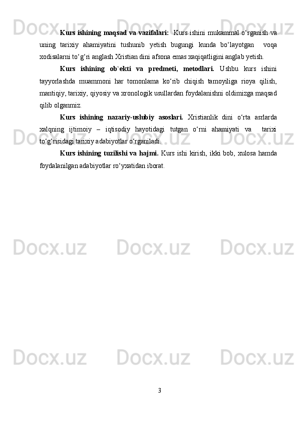 Kurs ishining maqsad va vazifalari:    Kurs ishini mukammal o‘rganish va
uning   tarixiy   ahamiyatini   tushunib   yetish   bugungi   kunda   bo‘layotgan     voqa
xodisalarni to‘g‘ri anglash Xristian dini afsona emas xaqiqatligini anglab yetish.
Kurs   ishining   ob`ekti   va   predmeti,   metodlari.   Ushbu   kurs   ishini
tayyorlashda   muammoni   har   tomonlama   ko‘rib   chiqish   tamoyiliga   rioya   qilish,
mantiqiy, tarixiy, qiyosiy va xronologik usullardan foydalanishni oldimizga maqsad
qilib olganmiz.
Kurs   ishining   nazariy-uslubiy   asoslari.   Xristianlik   dini   o‘rta   asrlarda
xalqning   ijtimoiy   –   iqtisodiy   hayotidagi   tutgan   o‘rni   ahamiyati   va     tarixi
to‘g‘risidagi tarixiy adabiyotlar o‘rganiladi.
Kurs ishining tuzilishi  va hajmi.   Kurs ishi  kirish, ikki  bob, xulosa hamda
foydalanilgan adabiyotlar ro‘yxatidan iborat.  
 
 
 
 
 
 
 
 
 
 
 
 
 
 
 
 
 
 
3  
  