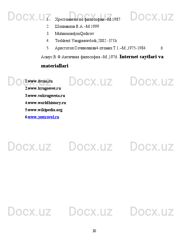 1. Хрестоматия по философии.–M.1987. 
2. Шопавалов В.А.–M.1999 
3. MuhammadjonQodirov  
4. Toshkent:Yangiasravlodi,2002.-371b. 
5. Aристотел.Сочиненияв4-xтомах.T.1.–M.,1975-1984.   6.
Асмус.В.Ф Античная философия.–M.,1976.   Internet saytlari va
materiallari 
 
1. www.ivran.ru  
2. www.krugosvet.ru  
3. www.vokrugsveta.ru  
4. www.worldhistory.ru  
5. www.wikipedia.org  
6. www.yestravel.ru     
 
 
30  
  