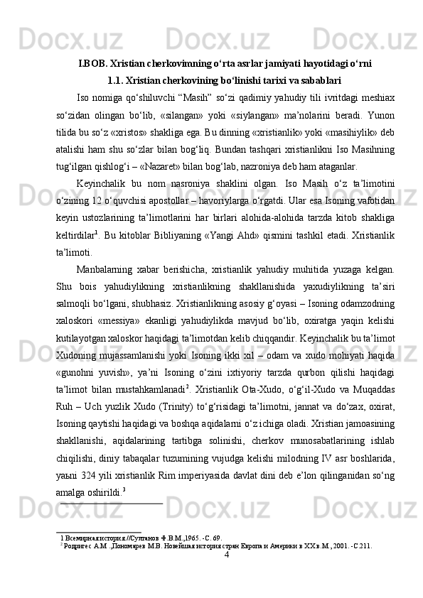  
I.BOB. Xristian cherkovimning o‘rta asrlar jamiyati hayotidagi o‘rni 
1.1. Xristian cherkovining bo‘linishi tarixi va sabablari 
Iso nomiga qo‘shiluvchi  “Masih”  so‘zi  qadimiy yahudiy tili ivritdagi  meshiax
so‘zidan   olingan   bo‘lib,   «silangan»   yoki   «siylangan»   ma’nolarini   beradi.   Yunon
tilida bu so‘z «xristos» shakliga ega. Bu dinning «xristianlik» yoki «masihiylik» deb
atalishi   ham   shu   so‘zlar   bilan  bog‘liq.  Bundan   tashqari   xristianlikni   Iso   Masihning
tug‘ilgan qishlog‘i – «Nazaret» bilan bog‘lab, nazroniya deb ham ataganlar. 
Keyinchalik   bu   nom   nasroniya   shaklini   olgan.   Iso   Masih   o‘z   ta’limotini
o‘zining 12 o‘quvchisi apostollar – havoriylarga o‘rgatdi. Ular esa Isoning vafotidan
keyin   ustozlarining   ta’limotlarini   har   birlari   alohida-alohida   tarzda   kitob   shakliga
keltirdilar 1
.   Bu   kitoblar   Bibliyaning   «Yangi   Ahd»   qismini   tashkil   etadi.   Xristianlik
ta’limoti. 
Manbalarning   xabar   berishicha,   xristianlik   yahudiy   muhitida   yuzaga   kelgan.
Shu   bois   yahudiylikning   xristianlikning   shakllanishida   yaxudiylikning   ta’siri
salmoqli bo‘lgani, shubhasiz. Xristianlikning asosiy g‘oyasi – Isoning odamzodning
xaloskori   «messiya»   ekanligi   yahudiylikda   mavjud   bo‘lib,   oxiratga   yaqin   kelishi
kutilayotgan xaloskor haqidagi ta’limotdan kelib chiqqandir. Keyinchalik bu ta’limot
Xudoning   mujassamlanishi   yoki   Isoning   ikki   xil   –   odam   va   xudo   mohiyati   haqida
«gunohni   yuvish»,   ya’ni   Isoning   o‘zini   ixtiyoriy   tarzda   qurbon   qilishi   haqidagi
ta’limot   bilan   mustahkamlanadi 2
.   Xristianlik   Ota-Xudo,   o‘g‘il-Xudo   va   Muqaddas
Ruh   –   Uch   yuzlik   Xudo   (Trinity)   to‘g‘risidagi   ta’limotni,   jannat   va   do‘zax,   oxirat,
Isoning qaytishi haqidagi va boshqa aqidalarni o‘z ichiga oladi. Xristian jamoasining
shakllanishi,   aqidalarining   tartibga   solinishi,   cherkov   munosabatlarining   ishlab
chiqilishi,  diniy  tabaqalar  tuzumining  vujudga kelishi  milodning IV  asr  boshlarida,
ya ь ni 324 yili xristianlik Rim imperiyasida davlat dini deb e’lon qilinganidan so‘ng
amalga oshirildi. 3
 
 
1  Всемирная история.//Султанов Ф.В.М.,1965. -C. 69. 
2
 Родригес А.М .,Пономарев М.В. Новейшая история стран Европа и Америки в ХХ в.M., 2001. -C.211.
4  
  