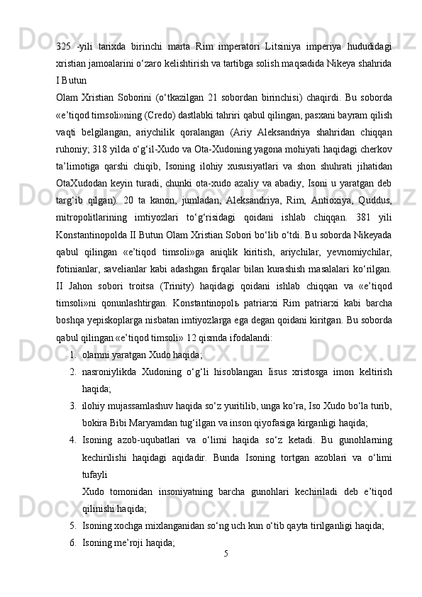 325   -yili   tarixda   birinchi   marta   Rim   imperatori   Litsiniya   imperiya   hududidagi
xristian jamoalarini o‘zaro kelishtirish va tartibga solish maqsadida Nikeya shahrida
I Butun 
Olam   Xristian   Soborini   (o‘tkazilgan   21   sobordan   birinchisi)   chaqirdi.   Bu   soborda
«e’tiqod timsoli»ning (Credo) dastlabki tahriri qabul qilingan, pasxani bayram qilish
vaqti   belgilangan,   ariychilik   qoralangan   (Ariy   Aleksandriya   shahridan   chiqqan
ruhoniy; 318 yilda o‘g‘il-Xudo va Ota-Xudoning yagona mohiyati haqidagi cherkov
ta’limotiga   qarshi   chiqib,   Isoning   ilohiy   xususiyatlari   va   shon   shuhrati   jihatidan
OtaXudodan   keyin   turadi,   chunki   ota-xudo   azaliy   va   abadiy,   Isoni   u   yaratgan   deb
targ‘ib   qilgan).   20   ta   kanon,   jumladan,   Aleksandriya,   Rim,   Antioxiya,   Quddus,
mitropolitlarining   imtiyozlari   to‘g‘risidagi   qoidani   ishlab   chiqqan.   381   yili
Konstantinopolda II Butun Olam Xristian Sobori bo‘lib o‘tdi. Bu soborda Nikeyada
qabul   qilingan   «e’tiqod   timsoli»ga   aniqlik   kiritish,   ariychilar,   yevnomiychilar,
fotinianlar,  savelianlar  kabi   adashgan   firqalar  bilan  kurashish  masalalari   ko‘rilgan.
II   Jahon   sobori   troitsa   (Trinity)   haqidagi   qoidani   ishlab   chiqqan   va   «e’tiqod
timsoli»ni   qonunlashtirgan.   Konstantinopol ь   patriarxi   Rim   patriarxi   kabi   barcha
boshqa yepiskoplarga nisbatan imtiyozlarga ega degan qoidani kiritgan.  Bu soborda
qabul qilingan «e’tiqod timsoli» 12 qismda ifodalandi: 
1. olamni yaratgan Xudo haqida; 
2. nasroniylikda   Xudoning   o‘g‘li   hisoblangan   Iisus   xristosga   imon   keltirish
haqida; 
3. ilohiy mujassamlashuv haqida so‘z yuritilib, unga ko‘ra, Iso Xudo bo‘la turib,
bokira Bibi Maryamdan tug‘ilgan va inson qiyofasiga kirganligi haqida; 
4. Isoning   azob-uqubatlari   va   o‘limi   haqida   so‘z   ketadi.   Bu   gunohlarning
kechirilishi   haqidagi   aqidadir.   Bunda   Isoning   tortgan   azoblari   va   o‘limi
tufayli 
Xudo   tomonidan   insoniyatning   barcha   gunohlari   kechiriladi   deb   e’tiqod
qilinishi haqida; 
5. Isoning xochga mixlanganidan so‘ng uch kun o‘tib qayta tirilganligi haqida; 
6. Isoning me’roji haqida; 
5  
  