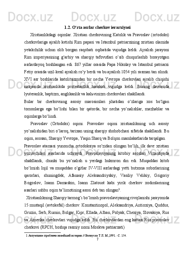  
1.2. O‘rta asrlar cherkov ierarxiyasi 
        Xristianlikdagi   oqimlar.  Xristian   cherkovining  Katolik   va  Pravoslav   (ortodoks)
cherkovlariga ajralib ketishi  Rim papasi  va Istambul patriarxining xristian olamida
yetakchilik   uchun   olib   borgan   raqobati   oqibatida   vujudga   keldi.   Ajralish   jarayoni
Rim   imperiyasining   g‘arbiy   va   sharqiy   tafovutlari   o‘sib   chuqurlashib   borayotgan
asrlardayoq   boshlangan   edi.   867   yillar   orasida   Papa   Nikolay   va   Istambul   patriarxi
Fetiy orasida uzil-kesil ajralish ro‘y berdi va bu ajralish 1054 yili rasman tan olindi.
XVI   asr   boshlarida   katolitsizmdan   bir   necha   Yevropa   cherkovlari   ajralib   chiqishi
natijasida   xristianlikda   protestantlik   harakati   vujudga   keldi.   Buning   davrasida
lyuteranlik, baptizm, anglikanlik va kal ь vinizm cherkovlari shakllandi. 
Bular   bir   cherkovning   asosiy   marosimlari   jihatidan   o‘zlariga   xos   bo‘lgan
tomonlarga   ega   bo‘lishi   bilan   bir   qatorda,   bir   necha   yo‘nalishlar,   mazhablar   va
oqimlarga bo‘lindi.             
    Pravoslav   (Ortodoks)   oqimi.   Pravoslav   oqimi   xristianlikning   uch   asosiy
yo‘nalishidan biri o‘laroq, tarixan uning sharqiy shohobchasi sifatida shakllandi. Bu
oqim, asosan, Sharqiy Yevropa, Yaqin Sharq va Bolqon mamlakatlarida tarqalgan. 
Pravoslav   atamasi   yunoncha   ortodoksiya   so‘zidan   olingan   bo‘lib,   ilk   davr   xristian
yozuvchilari   asarlarida   uchraydi.   Pravoslaviyaning   kitobiy   asoslari   Vizantiyada
shakllandi,   chunki   bu   yo‘nalish   u   yerdagi   hukmron   din   edi.   Muqaddas   kitob
bo‘lmish   Injil   va   muqaddas   o‘gitlar   IV-VIII   asrlardagi   yetti   butxona   soborlarining
qarorlari,   shuningdek,   Afanasiy   Aleksandriyskiy,   Vasiliy   Velikiy,   Grigoriy
Bogoslov,   Ioann   Damaskin,   Ioann   Zlatoust   kabi   yirik   cherkov   xodimlarining
asarlari ushbu oqim ta’limotining asosi deb tan olingan 1
.        
  Xristianlikning Sharqiy tarmog‘i bo‘lmish pravoslaviyaning rivojlanishi jarayonida
15 mustaqil (avtokefal) cherkov: Konstantinopol, Aleksandriya, Antioxiya, Quddus,
Gruzin, Serb, Rumin, Bolgar, Kipr, Ellada, Alban, Polyak, Chexiya, Slovakiya, Rus
va Amerika cherkovlari vujudga keldi. Bu cherkovlardan eng kattasi Rus pravoslav
cherkovi (RPCH, boshqa rasmiy nomi Moskva patriarxati) 
1  Актуальное проблемо новейшей истории.// Волоусов Т.Л. М.,1991. -C. 154. 
7  
  