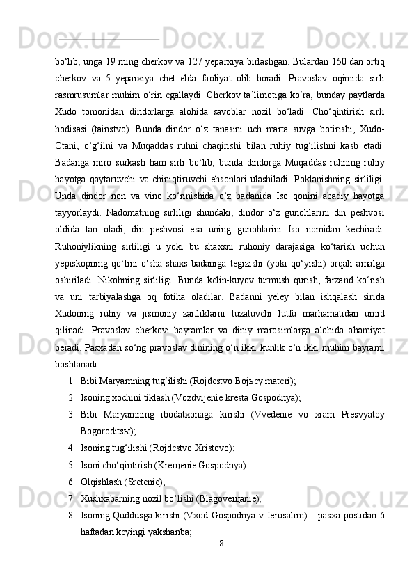  
bo‘lib, unga 19 ming cherkov va 127 yeparxiya birlashgan. Bulardan 150 dan ortiq
cherkov   va   5   yeparxiya   chet   elda   faoliyat   olib   boradi.   Pravoslav   oqimida   sirli
rasmrusumlar  muhim  o‘rin egallaydi.  Cherkov ta’limotiga ko‘ra,  bunday paytlarda
Xudo   tomonidan   dindorlarga   alohida   savoblar   nozil   bo‘ladi.   Cho‘qintirish   sirli
hodisasi   (tainstvo).   Bunda   dindor   o‘z   tanasini   uch   marta   suvga   botirishi,   Xudo-
Otani,   o‘g‘ilni   va   Muqaddas   ruhni   chaqirishi   bilan   ruhiy   tug‘ilishni   kasb   etadi.
Badanga   miro   surkash   ham   sirli   bo‘lib,   bunda   dindorga   Muqaddas   ruhning   ruhiy
hayotga   qaytaruvchi   va   chiniqtiruvchi   ehsonlari   ulashiladi.   Poklanishning   sirliligi.
Unda   dindor   non   va   vino   ko‘rinishida   o‘z   badanida   Iso   qonini   abadiy   hayotga
tayyorlaydi.   Nadomatning   sirliligi   shundaki,   dindor   o‘z   gunohlarini   din   peshvosi
oldida   tan   oladi,   din   peshvosi   esa   uning   gunohlarini   Iso   nomidan   kechiradi.
Ruhoniylikning   sirliligi   u   yoki   bu   shaxsni   ruhoniy   darajasiga   ko‘tarish   uchun
yepiskopning   qo‘lini   o‘sha   shaxs   badaniga   tegizishi   (yoki   qo‘yishi)   orqali   amalga
oshiriladi.   Nikohning   sirliligi.   Bunda   kelin-kuyov   turmush   qurish,   farzand   ko‘rish
va   uni   tarbiyalashga   oq   fotiha   oladilar.   Badanni   yeley   bilan   ishqalash   sirida
Xudoning   ruhiy   va   jismoniy   zaifliklarni   tuzatuvchi   lutfu   marhamatidan   umid
qilinadi.   Pravoslav   cherkovi   bayramlar   va   diniy   marosimlarga   alohida   ahamiyat
beradi. Pasxadan so‘ng pravoslav dinining o‘n ikki kunlik o‘n ikki muhim bayrami
boshlanadi.  
1. Bibi Maryamning tug‘ilishi (Rojdestvo Boj ь ey materi); 
2. Isoning xochini tiklash (Vozdvijenie kresta Gospodnya); 
3. Bibi   Maryamning   ibodatxonaga   kirishi   (Vvedenie   vo   xram   Presvyatoy
Bogorodits ы ); 
4. Isoning tug‘ilishi (Rojdestvo Xristovo); 
5. Isoni cho‘qintirish (Kre щ enie Gospodnya) 
6. Olqishlash (Sretenie); 
7. Xushxabarning nozil bo‘lishi (Blagove щ anie); 
8. Isoning Quddusga kirishi (Vxod Gospodnya v Ierusalim) – pasxa postidan 6
haftadan keyingi yakshanba; 
8  
  