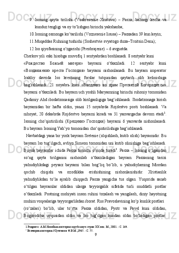 9. Isoning   qayta   tirilishi   (Voskresen ь e   Xristovo)   –   Pasxa,   bahorgi   kecha   va
kunduz tengligi va oy to‘lishgan birinchi yakshanba; 
10. Isoning osmonga ko‘tarilishi (Voznesenie Iisusa) – Pasxadan 39 kun keyin; 
11. Muqaddas Ruhning tushishi (Soshestvie svyatogo duxa–Troitsin Den ь ); 
12. Iso qiyofasining o‘zgarishi (Preobrajenie) – 6 avgustda. 
Cherkov yili eski hisobga muvofiq 1 sentyabrdan boshlanadi. 8 sentyabr kuni 
« Рождество   Божьей   матери »   bayrami   o‘tkaziladi.   12   sentyabr   kuni
« Воздвижениэ   креста   Господня »   bayrami   nishonlanadi.   Bu   bayram   imperator
Irakliy   davrida   Iso   krestining   forslar   tutqunidan   qaytarib   olib   kelinishiga
bag‘ishlanadi.   21   noyabr ь   kuni   « Введениэ   во   храм   Пресвятой   Богородитсы »
bayrami o‘tkaziladi. Bu bayram uch yoshli Maryamning birinchi ruhoniy tomonidan
Qadimiy Ahd ibodatxonasiga olib kirilganligiga bag‘ishlanadi. Ibodatxonaga kirish
bayramidan   bir   hafta   oldin,   ya ь ni   15   noyabrda   Rojdestvo   posti   boshlanadi.   Va
nihoyat,   20   dekabrda   Rojdestvo   bayrami   kiradi   va   31   yanvargacha   davom   etadi 1
.
Isoning   cho‘qintirilishi   ( Крещениэ   Господня )   bayrami   6   yanvarda   nishonlanadi.
Bu bayram Isoning Yah’yo tomonidan cho‘qintirilishiga bag‘ishlanadi.         
  Navbatdagi yana bir yirik bayram Sretenie (olqishlash, kutib olish) bayramidir. Bu
bayram Iso tug‘ilgach, avliyo Simeon tomonidan uni kutib olinishiga bag‘ishlanadi.
Buyuk bayramlar ichida Pasxa birinchi o‘rinda turadi 2
. Pasxa – Isoning o‘lganidan
so‘ng   qayta   tirilganini   nishonlab   o‘tkaziladigan   bayram.   Pasxaning   tarixi
yahudiylikdagi   peysax   bayrami   bilan   bog‘liq   bo‘lib,   u   yahudiylarning   Misrdan
qochib   chiqishi   va   ozodlikka   erishishining   nishonlanishidir.   Xristianlik
yahudiylikdan   to‘la   ajralib   chiqqach   Pasxa   yangicha   tus   olgan.   Yuqorida   sanab
o‘tilgan   bayramlar   oldidan   ularga   tayyorgalik   sifatida   turli   muddatli   postlar
o‘tkaziladi.   Postning   mohiyati   inson   ruhini   tozalash   va   yangilash,   diniy   hayotning
muhim voqealariga tayyorgarlikdan iborat. Rus Pravoslavining ko‘p kunlik postlari 
(ro‘zalari)   bo‘lib,   ular   to‘rtta:   Pasxa   oldidan,   Pyotr   va   Pavel   kuni   oldidan,
Bogoroditsa   uyqusidan   oldin   va   Iso   tug‘ilgan   kundan   oldin   bo‘ladigan   postlar.
1  Родригес А.М.Новейшая история зарубежнух стран ХХ век. М., 2001. -C. 164. 
2
 Всемирная история.//Султанов Ф.В.М.,1965. -C. 75.  
9  
  