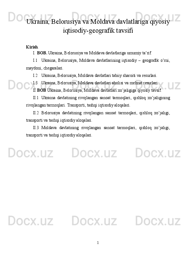 Ukraina, Belorusiya va Moldava davlatlariga qiyosiy
iqtisodiy-geografik tavsifi
Kirish .  
I. BOB.  Ukraina, Belorusiya va Moldava davlatlariga umumiy ta’rif.
I.1 Ukraina,   Belorusiya,   Moldava   davlatlarining   iqtisodiy   –   geografik   o’rni,
maydoni, chegaralari.
I.2 Ukraina, Belorusiya, Moldava davlatlari tabiiy sharoiti va resurlari.
I.3 Ukraina, Belorusiya, Moldava davlatlari aholisi va mehnat resurlari.
II. BOB  Ukraina, Belorusiya, Moldava davlatlari xo’jaligiga qiyosiy tavsif. 
II.1 Ukraina   davlatining   rivojlangan   sanoat   tarmoqlari,   qishloq   xo’jaligining
rivojlangan tarmoqlari. Transporti, tashqi iqtisodiy aloqalari.
II.2 Belorusiya   davlatining   rivojlangan   sanoat   tarmoqlari,   qishloq   xo’jaligi,
transporti va tashqi iqtisodiy aloqalari.
II.3 Moldava   davlatining   rivojlangan   sanoat   tarmoqlari,   qishloq   xo’jaligi,
transporti va tashqi iqtisodiy aloqalari.
1 