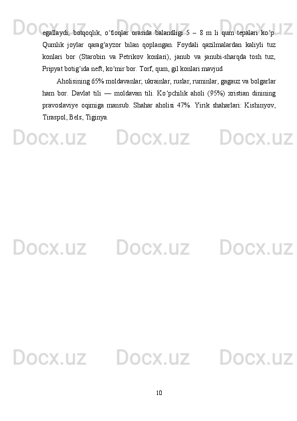 egallaydi;   botqoqlik,   o tloqlar   orasida   balandligi   5   –   8   m   li   qum   tepalari   ko p.ʻ ʻ
Qumlik   joylar   qarag ayzor   bilan   qoplangan.   Foydali   qazilmalardan   kaliyli   tuz	
ʻ
konlari   bor   (Starobin   va   Petrikov   konlari),   janub   va   janubi-sharqda   tosh   tuz,
Pripyat botig ida neft, ko mir bor. Torf, qum, gil konlari mavjud	
ʻ ʻ
Aholisining 65% moldavanlar; ukrainlar, ruslar, ruminlar, gagauz va bolgarlar
ham   bor.   Davlat   tili   —   moldavan   tili.   Ko pchilik   aholi   (95%)   xristian   dinining	
ʻ
pravoslaviye   oqimiga   mansub.   Shahar   aholisi   47%.   Yirik   shaharlari:   Kishinyov,
Tiraspol, Bels, Tiginya.
10 