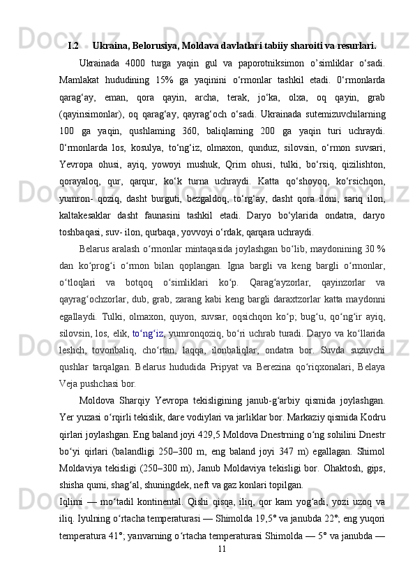 I.2 Ukraina, Belorusiya, Moldava davlatlari tabiiy sharoiti va resurlari.
Ukrainada   4000   turga   yaqin   gul   va   paporotniksimon   o’simliklar   o‘sadi.
Mamlakat   hududining   15%   ga   yaqinini   o‘rmonlar   tashkil   etadi.   0‘rmonlarda
qarag‘ay,   eman,   qora   qayin,   archa,   terak,   jo‘ka,   olxa,   oq   qayin,   grab
(qayinsimonlar),   oq   qarag‘ay,   qayrag‘och   o‘sadi.   Ukrainada   sutemizuvchilarning
100   ga   yaqin,   qushlaming   360,   baliqlaming   200   ga   yaqin   turi   uchraydi.
0‘rmonlarda   los,   kosulya,   to‘ng‘iz,   olmaxon,   qunduz,   silovsin,   o‘rmon   suvsari,
Yevropa   ohusi,   ayiq,   yowoyi   mushuk,   Qrim   ohusi,   tulki,   bo‘rsiq,   qizilishton,
qorayaloq,   qur,   qarqur,   ko‘k   turna   uchraydi.   Katta   qo‘shoyoq,   ko‘rsichqon,
yumron-   qoziq,   dasht   burguti,   bezgaldoq,   to‘rg‘ay,   dasht   qora   iloni,   sariq   ilon,
kaltakesaklar   dasht   faunasini   tashkil   etadi.   Daryo   bo‘ylarida   ondatra,   daryo
toshbaqasi, suv- ilon, qurbaqa, yovvoyi o‘rdak, qarqara uchraydi.
Belarus aralash o rmonlar mintaqasida joylashgan bo lib, maydonining 30ʻ ʻ   %
dan   ko prog i   o rmon   bilan   qoplangan.   Igna   bargli   va   keng   bargli   o rmonlar,	
ʻ ʻ ʻ ʻ
o tloqlari   va   botqoq   o simliklari   ko p.   Qarag ayzorlar,   qayinzorlar   va	
ʻ ʻ ʻ ʻ
qayrag ochzorlar, dub, grab, zarang kabi keng bargli daraxtzorlar  katta maydonni	
ʻ
egallaydi.   Tulki,   olmaxon,   quyon,   suvsar,   oqsichqon   ko p;   bug u,   qo ng ir   ayiq,	
ʻ ʻ ʻ ʻ
silovsin, los, elik,   to ng iz	
ʻ ʻ , yumronqoziq, bo ri uchrab turadi. Daryo va ko llarida	ʻ ʻ
leshch,   tovonbaliq,   cho rtan,   laqqa,   ilonbaliqlar,   ondatra   bor.   Suvda   suzuvchi	
ʻ
qushlar   tarqalgan.   Belarus   hududida   Pripyat   va   Berezina   qo riqxonalari,   Belaya	
ʻ
Veja pushchasi bor.
Moldova   Sharqiy   Yevropa   tekisligining   janub-g arbiy   qismida   joylashgan.	
ʻ
Yer yuzasi o rqirli tekislik, dare vodiylari va jarliklar bor. Markaziy qismida Kodru	
ʻ
qirlari joylashgan. Eng baland joyi 429,5 Moldova Dnestrning o ng sohilini Dnestr	
ʻ
bo yi   qirlari   (balandligi   250–300   m,   eng   baland   joyi   347   m)   egallagan.   Shimol	
ʻ
Moldaviya  tekisligi   (250–300  m),  Janub  Moldaviya  tekisligi   bor.  Ohaktosh,  gips,
shisha qumi, shag al, shuningdek, neft va gaz konlari topilgan.	
ʻ
Iqlimi   —   mo tadil   kontinental.   Qishi   qisqa,   iliq,   qor   kam   yog adi,   yozi   uzoq   va	
ʻ ʻ
iliq. Iyulning o rtacha temperaturasi — Shimolda 19,5° va janubda 22°; eng yuqori
ʻ
temperatura 41°; yanvarning o rtacha temperaturasi Shimolda — 5° va janubda —	
ʻ
11 
