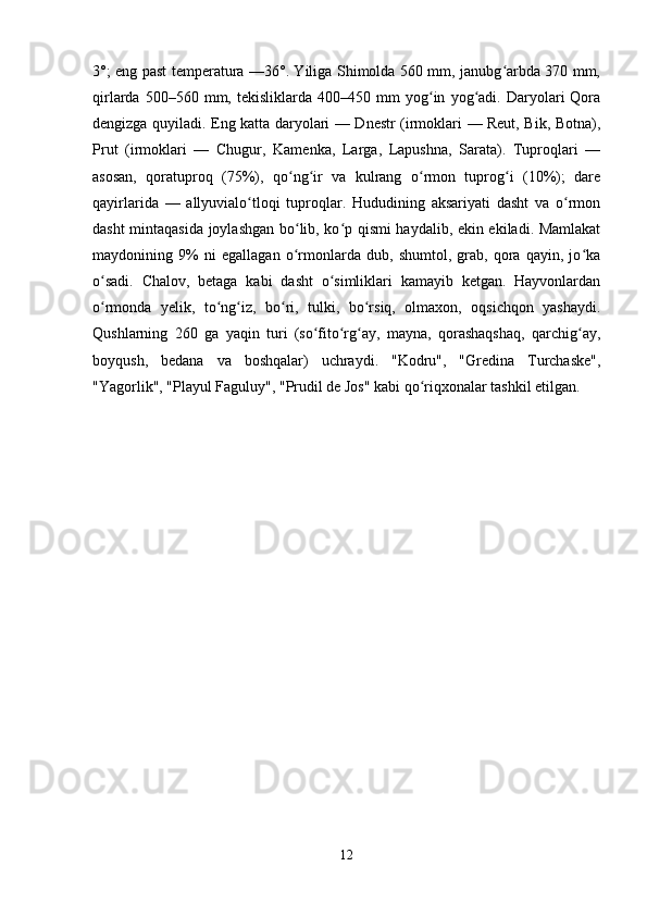 3°; eng past temperatura —36°. Yiliga Shimolda 560 mm, janubg arbda 370 mm,ʻ
qirlarda   500–560  mm,  tekisliklarda   400–450   mm   yog in   yog adi.  Daryolari   Qora	
ʻ ʻ
dengizga quyiladi. Eng katta daryolari — Dnestr (irmoklari — Reut, Bik, Botna),
Prut   (irmoklari   —   Chugur,   Kamenka,   Larga,   Lapushna,   Sarata).   Tuproqlari   —
asosan,   qoratuproq   (75%),   qo ng ir   va   kulrang   o rmon   tuprog i   (10%);   dare	
ʻ ʻ ʻ ʻ
qayirlarida   —   allyuvialo tloqi   tuproqlar.   Hududining   aksariyati   dasht   va   o rmon	
ʻ ʻ
dasht mintaqasida joylashgan bo lib, ko p qismi haydalib, ekin ekiladi. Mamlakat	
ʻ ʻ
maydonining   9%   ni   egallagan   o rmonlarda   dub,   shumtol,   grab,   qora   qayin,   jo ka
ʻ ʻ
o sadi.   Chalov,   betaga   kabi   dasht   o simliklari   kamayib   ketgan.   Hayvonlardan	
ʻ ʻ
o rmonda   yelik,   to ng iz,   bo ri,   tulki,   bo rsiq,   olmaxon,   oqsichqon   yashaydi.
ʻ ʻ ʻ ʻ ʻ
Qushlarning   260   ga   yaqin   turi   (so fito rg ay,   mayna,   qorashaqshaq,   qarchig ay,	
ʻ ʻ ʻ ʻ
boyqush,   bedana   va   boshqalar)   uchraydi.   "Kodru",   "Gredina   Turchaske",
"Yagorlik", "Playul Faguluy", "Prudil de Jos" kabi qo riqxonalar tashkil etilgan.	
ʻ  
12 