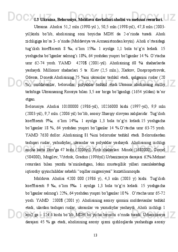I.3 Ukraina, Belorusiya, Moldava davlatlari aholisi va mehnat resurlari.
Ukraina. Aholisi  51,2 mln (1990-yil ), 50,5 mln (1998-yil), 47,8 mln (2003-
yil)kishi   bo’lib,   aholisining   soni   boyicha   MDH   da   2-o’rinda   turadi.   Aholi
zichligiga ko’ra 3- o’rinda (Moldaviya va Armanistondan keyin). Aholi o’rtasidagi
tug’ilish   koeffisienti   8   ‰,   o’lim   15‰.   1   ayolga   1,1   bola   to’g’ri   keladi.   15
yoshgacha bo’lganlar salmog’i 18%, 64 yoshdan yuqori bo’lganlar 14 %. O’rtacha
umr   62-74   yosh.   YAMD     4270$   (2001-yil).   Aholisining   68   %i   shaharlarda
yashaydi.   Millioner   shaharlari   5   ta:   Kiev   (2,5   mln.),   Xarkov,   Dnepropetrovsk,
Odessa,   Donesk.Aholisining   75   %ini   ukrainlar   tashkil   etadi,   qolganini   ruslar   (20
%),   moldavanlar,   beloruslar,   polyaklar   tashkil   etadi.Ukraina   aholisining   milliy
tarkibiga   Ukrainaning  Rossiya   bilan   3,5  asr   birga  bo’lganligi   (1654  yildan)   ta’sir
etgan.
Belorusiya.   Aholisi   10100000   (1986 - yil),   10236000   kishi   (1997 - yil),   9,9   mln
(2003 - yil), 9,7 mln. (2006 yil) bo’lib, asosiy Sharqiy slovyan xalqlaridir. Tug’ilish
koeffisenti   9%
0,     o’lim   14%
0 .   1   ayolga   1,3   bola   to’g’ri   keladi.15   yoshgacha
bo’lganlar   18   %,   64   yoshdan   yuqori   bo’lganlar   14   %.O’rtacha   umr   63-75   yosh.
YAMD   7630   dollor.   Aholisining   81   %ini   beloruslar   tashkil   etadi.   Beloruslardan
tashqari   ruslar,   yahudiylar,   ukrainlar   va   polyaklar   yashaydi.   Aholisining   zichligi
ancha  katta 1km 2
ga 47  kishi   (2006yil).Yirik  shaharlari:  Minsk   (1680000), Gomel
(504000), Mogilev, Vitebsk, Gradno (1996yil).Urbanizasiya darajasi 62%.Mehnat
resurslari   bilan   yaxshi   ta’minlashgan,   lekin   mustaqillik   yillari   mamlakatdagi
iqtisodiy qiyinchiliklar sababli “oqillar migrasiyasi” kuzatilinmoqda.
Moldova.   Aholisi   4200   000   (1986   y),   4,3   mln   (2003   y)   kishi.   Tug’ilish
koeffisienti   9   ‰,   o’lim   9‰.   1   ayolga   1,3   bola   to’g’ri   keladi.   15   yoshgacha
bo’lganlar salmog’i 22%, 64 yoshdan yuqori bo’lganlar 10 % . O’rtacha umr 65-72
yosh.   YAMD     2300$   (2001   y).   Aholisining   asoisy   qismini   moldavianlar   tashkil
etadi,   ulardan   tashqari   ruslar,   ukrainlar   va   yaxudiylar   yashaydi.   Aholi   zichligi   1
km2 ga – 124,6 kishi bo’lib, MDH bo’yicha birinchi o’rinda turadi. Urbanizasiya
darajasi   45   %   ga   etadi,   aholisining   asosiy   qismi   qishloqlarda   yashashiga   asosiy
13 