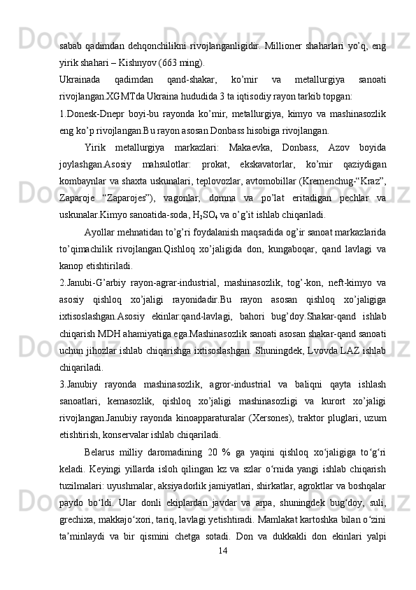 sabab   qadimdan   dehqonchilikni   rivojlanganligidir.   Millioner   shaharlari   yo’q,   eng
yirik shahari – Kishnyov (663 ming).
Ukrainada   qadimdan   qand-shakar,   ko’mir   va   metallurgiya   sanoati
rivojlangan.XGMTda Ukraina hududida 3 ta iqtisodiy rayon tarkib topgan: 
1.Donesk-Dnepr   boyi-bu   rayonda   ko’mir,   metallurgiya,   kimyo   va   mashinasozlik
eng ko’p rivojlangan.Bu rayon asosan Donbass hisobiga rivojlangan.
Yirik   metallurgiya   markazlari:   Makaevka,   Donbass,   Azov   boyida
joylashgan.Asosiy   mahsulotlar:   prokat,   ekskavatorlar,   ko’mir   qaziydigan
kombaynlar va shaxta uskunalari, teplovozlar, avtomobillar (Kremenchug-“Kraz”,
Zaparoje   “Zaparojes”),   vagonlar,   domna   va   po’lat   eritadigan   pechlar   va
uskunalar.Kimyo sanoatida-soda, H
2 SO
4  va o’g’it ishlab chiqariladi.
Ayollar mehnatidan to’g’ri foydalanish maqsadida og’ir sanoat markazlarida
to’qimachilik   rivojlangan.Qishloq   xo’jaligida   don,   kungaboqar,   qand   lavlagi   va
kanop etishtiriladi.
2.Janubi-G’arbiy   rayon-agrar-industrial,   mashinasozlik,   tog’-kon,   neft-kimyo   va
asosiy   qishloq   xo’jaligi   rayonidadir.Bu   rayon   asosan   qishloq   xo’jaligiga
ixtisoslashgan.Asosiy   ekinlar:qand-lavlagi,   bahori   bug’doy.Shakar-qand   ishlab
chiqarish MDH ahamiyatiga ega.Mashinasozlik sanoati asosan shakar-qand sanoati
uchun jihozlar ishlab chiqarishga ixtisoslashgan. Shuningdek, Lvovda LAZ ishlab
chiqariladi.
3.Janubiy   rayonda   mashinasozlik,   agror-industrial   va   baliqni   qayta   ishlash
sanoatlari,   kemasozlik,   qishloq   xo’jaligi   mashinasozligi   va   kurort   xo’jaligi
rivojlangan.Janubiy   rayonda   kinoapparaturalar   (Xersones),   traktor   pluglari,   uzum
etishtirish, konservalar ishlab chiqariladi.
Belarus   milliy   daromadining   20   %   ga   yaqini   qishloq   xo jaligiga   to g riʻ ʻ ʻ
keladi.   Keyingi   yillarda   isloh   qilingan   kz   va   szlar   o rnida   yangi   ishlab   chiqarish	
ʻ
tuzilmalari: uyushmalar, aksiyadorlik jamiyatlari, shirkatlar, agroktlar va boshqalar
paydo   bo ldi.   Ular   donli   ekiplardan   javdar   va   arpa,   shuningdek   bug doy,   suli,	
ʻ ʻ
grechixa, makkajo xori, tariq, lavlagi yetishtiradi. Mamlakat kartoshka bilan o zini	
ʻ ʻ
ta minlaydi   va   bir   qismini   chetga   sotadi.  	
ʼ Don   va   dukkakli   don   ekinlari   yalpi
14 