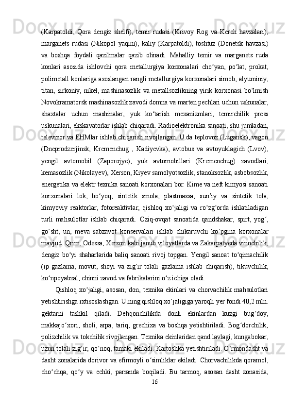 (Karpatoldi,   Qora   dengiz   shelfi),   temir   rudasi   (Krivoy   Rog   va   Kerch   havzalari),
marganets   rudasi   (Nikopol   yaqini),   kaliy   (Karpatoldi),   toshtuz   (Donetsk   havzasi)
va   boshqa   foydali   qazilmalar   qazib   olinadi.   Mahalliy   temir   va   marganets   ruda
konlari   asosida   ishlovchi   qora   metallurgiya   korxonalari   cho yan,   po lat,   prokat,ʻ ʻ
polimetall konlariga asoslangan rangli metallurgiya korxonalari simob, alyuminiy,
titan,  sirkoniy,   nikel,  mashinasozlik   va  metallsozlikning   yirik  korxonasi   bo lmish	
ʻ
Novokramatorsk mashinasozlik zavodi domna va marten pechlari uchun uskunalar,
shaxtalar   uchun   mashinalar,   yuk   ko tarish   mexanizmlari,   temirchilik   press	
ʻ
uskunalari, ekskavatorlar ishlab chiqaradi. Radioelektronika sanoati, shu jumladan,
televizor va EHMlar ishlab chiqarish rivojlangan. U.da teplovoz (Lugansk), vagon
(Dneprodzerjinsk,   Kremenchug   ,   Kadiyevka),   avtobus   va   avtoyuklagich   (Lvov),
yengil   avtomobil   (Zaporojye),   yuk   avtomobillari   (Kremenchug)   zavodlari,
kemasozlik (Nikolayev), Xerson, Kiyev samolyotsozlik, stanoksozlik, asbobsozlik,
energetika va elektr texnika sanoati korxonalari bor. Kime va neft kimyosi sanoati
korxonalari   lok,   bo yoq,   sintetik   smola,   plastmassa,   sun iy   va   sintetik   tola,	
ʻ ʼ
kimyoviy   reaktorlar,   fotoreaktivlar,   qishloq   xo jaligi   va   ro zg orda   ishlatiladigan	
ʻ ʻ ʻ
turli   mahsulotlar   ishlab   chiqaradi.   Oziq-ovqat   sanoatida   qandshakar,   spirt,   yog ,	
ʻ
go sht,   un,   meva   sabzavot   konservalari   ishlab   chikaruvchi   ko pgina   korxonalar	
ʻ ʻ
mavjud. Qrim, Odessa, Xerson kabi janub viloyatlarda va Zakarpatyeda vinochilik,
dengiz   bo yi   shaharlarida   baliq   sanoati   rivoj   topgan.   Yengil   sanoat   to qimachilik	
ʻ ʻ
(ip   gazlama,   movut,   shoyi   va   zig ir   tolali   gazlama   ishlab   chiqarish),   tikuvchilik,	
ʻ
ko npoyabzal, chinni zavod va fabrikalarini o z ichiga oladi.	
ʻ ʻ
Qishloq   xo jaligi,   asosan,   don,   texnika   ekinlari   va   chorvachilik   mahsulotlari	
ʻ
yetishtirishga ixtisoslashgan. U.ning qishloq xo jaligiga yaroqli yer fondi 40,2 mln.	
ʻ
gektarni   tashkil   qiladi.   Dehqonchilikda   donli   ekinlardan   kuzgi   bug doy,	
ʻ
makkajo xori,   sholi,   arpa,   tariq,   grechixa   va   boshqa   yetishtiriladi.   Bog dorchilik,	
ʻ ʻ
polizchilik va tokchilik rivojlangan. Texnika ekinlaridan qand lavlagi, kungabokar,
uzun tolali zig ir, qo noq, tamaki ekiladi. Kartoshka yetishtiriladi. O rmondasht va	
ʻ ʻ ʻ
dasht zonalarida dorivor va efirmoyli o simliklar ekiladi. Chorvachilikda qoramol,	
ʻ
cho chqa,   qo y   va   echki,   parranda   boqiladi.   Bu   tarmoq,   asosan   dasht   zonasida,	
ʻ ʻ
16 