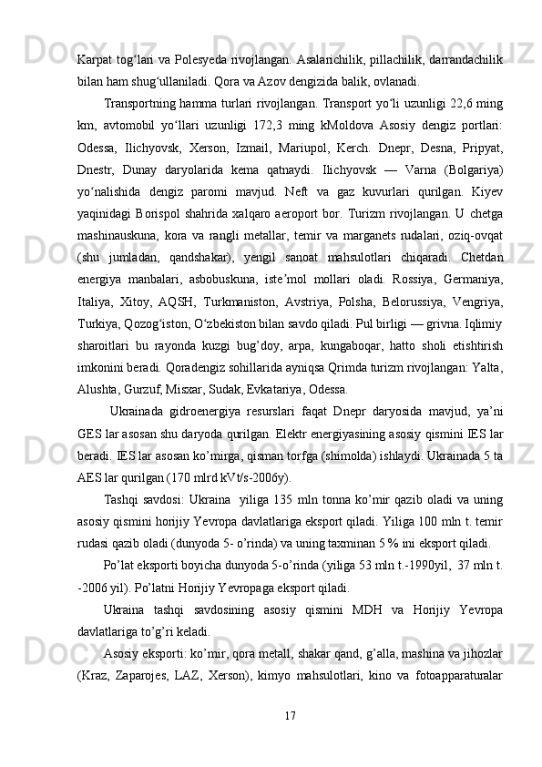 Karpat tog lari  va Polesyeda  rivojlangan. Asalarichilik, pillachilik, darrandachilikʻ
bilan ham shug ullaniladi. Qora va Azov dengizida balik, ovlanadi.	
ʻ
Transportning hamma turlari rivojlangan. Transport yo li uzunligi 22,6 ming	
ʻ
km,   avtomobil   yo llari   uzunligi   172,3   ming   kMoldova   Asosiy   dengiz   portlari:	
ʻ
Odessa,   Ilichyovsk,   Xerson,   Izmail,   Mariupol,   Kerch.   Dnepr,   Desna,   Pripyat,
Dnestr,   Dunay   daryolarida   kema   qatnaydi.   Ilichyovsk   —   Varna   (Bolgariya)
yo nalishida   dengiz   paromi   mavjud.   Neft   va   gaz   kuvurlari   qurilgan.   Kiyev	
ʻ
yaqinidagi   Borispol   shahrida   xalqaro   aeroport   bor.   Turizm   rivojlangan.   U   chetga
mashinauskuna,   kora   va   rangli   metallar,   temir   va   marganets   rudalari,   oziq-ovqat
(shu   jumladan,   qandshakar),   yengil   sanoat   mahsulotlari   chiqaradi.   Chetdan
energiya   manbalari,   asbobuskuna,   iste mol   mollari   oladi.   Rossiya,   Germaniya,	
ʼ
Italiya,   Xitoy,   AQSH,   Turkmaniston,   Avstriya,   Polsha,   Belorussiya,   Vengriya,
Turkiya, Qozog iston, O zbekiston bilan savdo qiladi. Pul birligi — grivna.	
ʻ ʻ Iqlimiy
sharoitlari   bu   rayonda   kuzgi   bug’doy,   arpa,   kungaboqar,   hatto   sholi   etishtirish
imkonini beradi. Qoradengiz sohillarida ayniqsa Qrimda turizm rivojlangan: Yalta,
Alushta, Gurzuf, Misxar, Sudak, Evkatariya, Odessa. 
Ukrainada   gidroenergiya   resurslari   faqat   Dnepr   daryosida   mavjud,   ya’ni
GES lar asosan shu daryoda qurilgan. Elektr energiyasining asosiy qismini IES lar
beradi. IES lar asosan ko’mirga, qisman torfga (shimolda) ishlaydi. Ukrainada 5 ta
AES lar qurilgan (170 mlrd kVt/s-2006y).
Tashqi   savdosi:   Ukraina     yiliga   135   mln   tonna   ko’mir   qazib   oladi   va   uning
asosiy qismini horijiy Yevropa davlatlariga eksport qiladi. Yiliga 100 mln t. temir
rudasi qazib oladi (dunyoda 5- o’rinda) va uning taxminan 5 % ini eksport qiladi. 
Po’lat eksporti boyicha dunyoda 5-o’rinda (yiliga 53 mln t.-1990yil,  37 mln t.
-2006 yil). Po’latni Horijiy Yevropaga eksport qiladi. 
Ukraina   tashqi   savdosining   asosiy   qismini   MDH   va   Horijiy   Yevropa
davlatlariga to’g’ri keladi.
Asosiy eksporti: ko’mir, qora metall, shakar qand, g’alla, mashina va jihozlar
(Kraz,   Zaparojes,   LAZ,   Xerson),   kimyo   mahsulotlari,   kino   va   fotoapparaturalar
17 