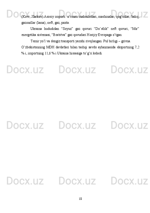 (Kiev, Xarkov).Asosiy importi: o’rmon mahsulotlari, mashinalar, qog’ozlar, baliq,
gazmollar (lama), neft, gaz, paxta.
Ukraina   hududidan   “Soyuz”   gaz   quvuri   “Do’stlik”   neft   quvuri,   “Mir”
energetika sistemasi, “Bratstva” gaz quvurlari Horijiy Evropaga o’tgan.
Temir yo’l va dengiz transporti yaxshi rivojlangan. Pul birligi – grivna.
O’zbekistonning   MDH   davlatlari   bilan   tashqi   savdo   aylanmasida   eksportning   7,2
% i, importning 11,6 % i Ukraina hissasiga to’g’ri keladi.
18 