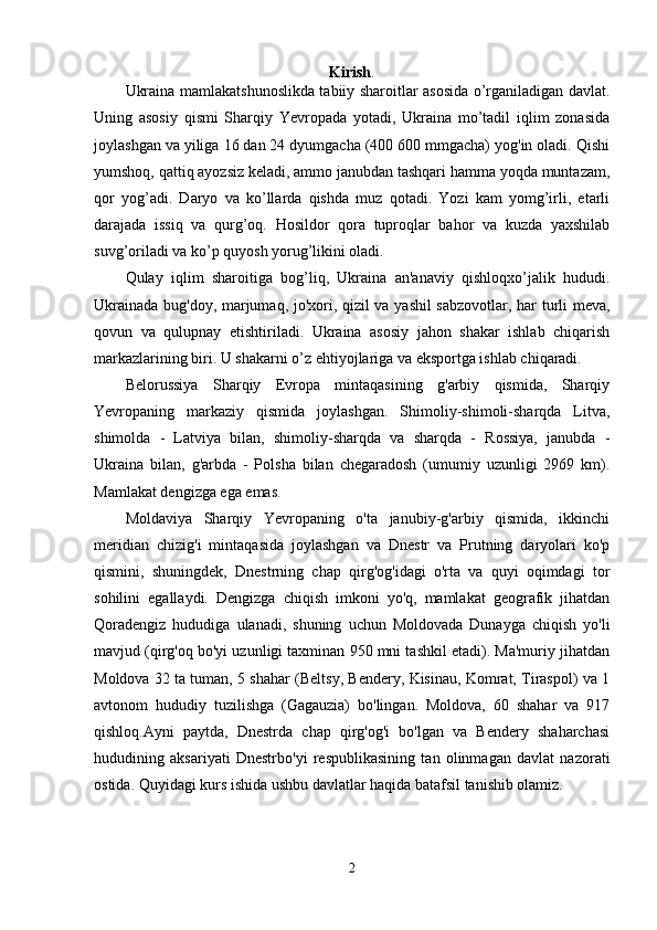 Kirish .
Ukraina mamlakatshunoslikda tabiiy sharoitlar asosida o’rganiladigan davlat.
Uning   asosiy   qismi   Sharqiy   Yevropada   yotadi,   Ukraina   mo’tadil   iqlim   zonasida
joylashgan va yiliga 16 dan 24 dyumgacha (400 600 mmgacha) yog'in oladi. Qishi
yumshoq, qattiq ayozsiz keladi, ammo janubdan tashqari hamma yoqda muntazam,
qor   yog’adi.   Daryo   va   ko’llarda   qishda   muz   qotadi.   Yozi   kam   yomg’irli,   etarli
darajada   issiq   va   qurg’oq.   Hosildor   qora   tuproqlar   bahor   va   kuzda   yaxshilab
suvg’oriladi va ko’p quyosh yorug’likini oladi.
Qulay   iqlim   sharoitiga   bog’liq,   Ukraina   an'anaviy   qishloqxo’jalik   hududi.
Ukrainada bug'doy, marjumaq, jo'xori, qizil va yashil sabzovotlar, har turli meva,
qovun   va   qulupnay   etishtiriladi.   Ukraina   asosiy   jahon   shakar   ishlab   chiqarish
markazlarining biri. U shakarni o’z ehtiyojlariga va eksportga ishlab chiqaradi.
Belorussiya   Sharqiy   Evropa   mintaqasining   g'arbiy   qismida,   Sharqiy
Yevropaning   markaziy   qismida   joylashgan.   Shimoliy-shimoli-sharqda   Litva,
shimolda   -   Latviya   bilan,   shimoliy-sharqda   va   sharqda   -   Rossiya,   janubda   -
Ukraina   bilan,   g'arbda   -   Polsha   bilan   chegaradosh   (umumiy   uzunligi   2969   km).
Mamlakat dengizga ega emas.
Moldaviya   Sharqiy   Yevropaning   o'ta   janubiy-g'arbiy   qismida,   ikkinchi
meridian   chizig'i   mintaqasida   joylashgan   va   Dnestr   va   Prutning   daryolari   ko'p
qismini,   shuningdek,   Dnestrning   chap   qirg'og'idagi   o'rta   va   quyi   oqimdagi   tor
sohilini   egallaydi.   Dengizga   chiqish   imkoni   yo'q,   mamlakat   geografik   jihatdan
Qoradengiz   hududiga   ulanadi,   shuning   uchun   Moldovada   Dunayga   chiqish   yo'li
mavjud (qirg'oq bo'yi uzunligi taxminan 950 mni tashkil etadi). Ma'muriy jihatdan
Moldova 32 ta tuman, 5 shahar (Beltsy, Bendery, Kisinau, Komrat, Tiraspol) va 1
avtonom   hududiy   tuzilishga   (Gagauzia)   bo'lingan.   Moldova,   60   shahar   va   917
qishloq.Ayni   paytda,   Dnestrda   chap   qirg'og'i   bo'lgan   va   Bendery   shaharchasi
hududining   aksariyati   Dnestrbo'yi   respublikasining   tan   olinmagan   davlat   nazorati
ostida. Quyidagi kurs ishida ushbu davlatlar haqida batafsil tanishib olamiz.
2 