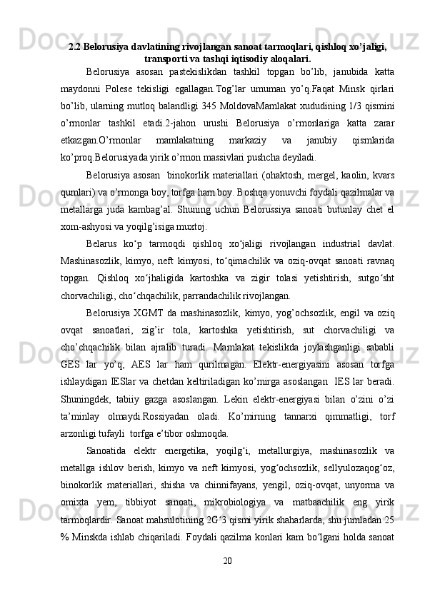 2.2 Belorusiya davlatining rivojlangan sanoat tarmoqlari, qishloq xo’jaligi,
transporti va tashqi iqtisodiy aloqalari.
Belorusiya   asosan   pastekislikdan   tashkil   topgan   bo’lib,   janubida   katta
maydonni   Polese   tekisligi   egallagan.Tog’lar   umuman   yo’q.Faqat   Minsk   qirlari
bo’lib, ularning mutloq balandligi 345 MoldovaMamlakat xududining 1/3 qismini
o’rmonlar   tashkil   etadi.2-jahon   urushi   Belorusiya   o’rmonlariga   katta   zarar
etkazgan.O’rmonlar   mamlakatning   markaziy   va   janubiy   qismlarida
ko’proq.Belorusiyada yirik o’rmon massivlari pushcha deyiladi.
Belorusiya   asosan     binokorlik   materiallari   (ohaktosh,   mergel,   kaolin,   kvars
qumlari) va o’rmonga boy, torfga ham boy. Boshqa yonuvchi foydali qazilmalar va
metallarga   juda   kambag’al.   Shuning   uchun   Belorussiya   sanoati   butunlay   chet   el
xom-ashyosi va yoqilg’isiga muxtoj.
Belarus   ko p   tarmoqdi   qishloq   xo jaligi   rivojlangan   industrial   davlat.ʻ ʻ
Mashinasozlik,   kimyo,   neft   kimyosi,   to qimachilik   va   oziq-ovqat   sanoati   ravnaq	
ʻ
topgan.   Qishloq   xo jhaligida   kartoshka   va   zigir   tolasi   yetishtirish,   sutgo sht	
ʻ ʻ
chorvachiligi, cho chqachilik, parrandachilik rivojlangan.	
ʻ
Belorusiya   XGMT   da   mashinasozlik,   kimyo,   yog’ochsozlik,   engil   va   oziq
ovqat   sanoatlari,   zig’ir   tola,   kartoshka   yetishtirish,   sut   chorvachiligi   va
cho’chqachilik   bilan   ajralib   turadi.   Mamlakat   tekislikda   joylashganligi   sababli
GES   lar   yo’q,   AES   lar   ham   qurilmagan.   Elektr-energiyasini   asosan   torfga
ishlaydigan IESlar  va chetdan  keltiriladigan ko’mirga asoslangan    IES lar  beradi.
Shuningdek,   tabiiy   gazga   asoslangan.   Lekin   elektr-energiyasi   bilan   o’zini   o’zi
ta’minlay   olmaydi.Rossiyadan   oladi.   Ko’mirning   tannarxi   qimmatligi,   torf
arzonligi tufayli  torfga e’tibor oshmoqda.
Sanoatida   elektr   energetika,   yoqilg i,   metallurgiya,   mashinasozlik   va	
ʻ
metallga   ishlov   berish,   kimyo   va   neft   kimyosi,   yog ochsozlik,   sellyulozaqog oz,	
ʻ ʻ
binokorlik   materiallari,   shisha   va   chinnifayans,   yengil,   oziq-ovqat,   unyorma   va
omixta   yem,   tibbiyot   sanoati,   mikrobiologiya   va   matbaachilik   eng   yirik
tarmoqlardir. Sanoat mahsulotining 2G 3 qismi yirik shaharlarda, shu jumladan 25	
ʻ
% Minskda ishlab chiqariladi. Foydali qazilma konlari kam bo lgani holda sanoat	
ʻ
20 